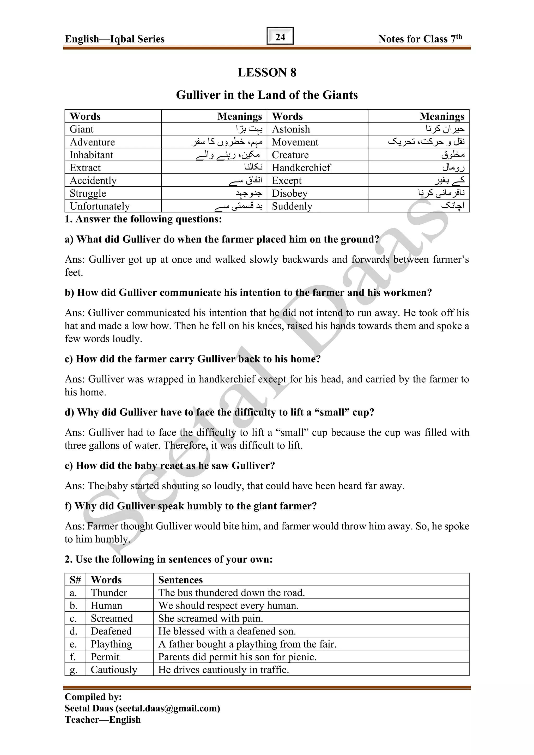 English—Iqbal Series Notes for Class 7th
Compiled by:
Seetal Daas (seetal.daas@gmail.com)
Teacher—English
24
LESSON 8
Gulliver in the Land of the Giants
Words Meanings Words Meanings
Giant ‫بڑا‬ ‫بہت‬ Astonish ‫حی‬‫کرنا‬ ‫ران‬
Adventure ،‫مہم‬‫سفر‬ ‫کا‬ ‫خطروں‬ Movement ‫تحریک‬ ،‫حرکت‬ ‫و‬ ‫نقل‬
Inhabitant ‫والے‬ ‫رہنے‬ ،‫مکین‬ Creature ‫مخلوق‬
Extract ‫نکالنا‬ Handkerchief ‫رومال‬
Accidently ‫سے‬ ‫اتفاق‬ Except ‫بغیر‬ ‫کے‬
Struggle ‫جدوجہد‬ Disobey ‫کرنا‬ ‫نافرمانی‬
Unfortunately ‫سے‬ ‫قسمتی‬ ‫بد‬ Suddenly ‫اچانک‬
1. Answer the following questions:
a) What did Gulliver do when the farmer placed him on the ground?
Ans: Gulliver got up at once and walked slowly backwards and forwards between farmer’s
feet.
b) How did Gulliver communicate his intention to the farmer and his workmen?
Ans: Gulliver communicated his intention that he did not intend to run away. He took off his
hat and made a low bow. Then he fell on his knees, raised his hands towards them and spoke a
few words loudly.
c) How did the farmer carry Gulliver back to his home?
Ans: Gulliver was wrapped in handkerchief except for his head, and carried by the farmer to
his home.
d) Why did Gulliver have to face the difficulty to lift a “small” cup?
Ans: Gulliver had to face the difficulty to lift a “small” cup because the cup was filled with
three gallons of water. Therefore, it was difficult to lift.
e) How did the baby react as he saw Gulliver?
Ans: The baby started shouting so loudly, that could have been heard far away.
f) Why did Gulliver speak humbly to the giant farmer?
Ans: Farmer thought Gulliver would bite him, and farmer would throw him away. So, he spoke
to him humbly.
2. Use the following in sentences of your own:
S# Words Sentences
a. Thunder The bus thundered down the road.
b. Human We should respect every human.
c. Screamed She screamed with pain.
d. Deafened He blessed with a deafened son.
e. Plaything A father bought a plaything from the fair.
f. Permit Parents did permit his son for picnic.
g. Cautiously He drives cautiously in traffic.
 