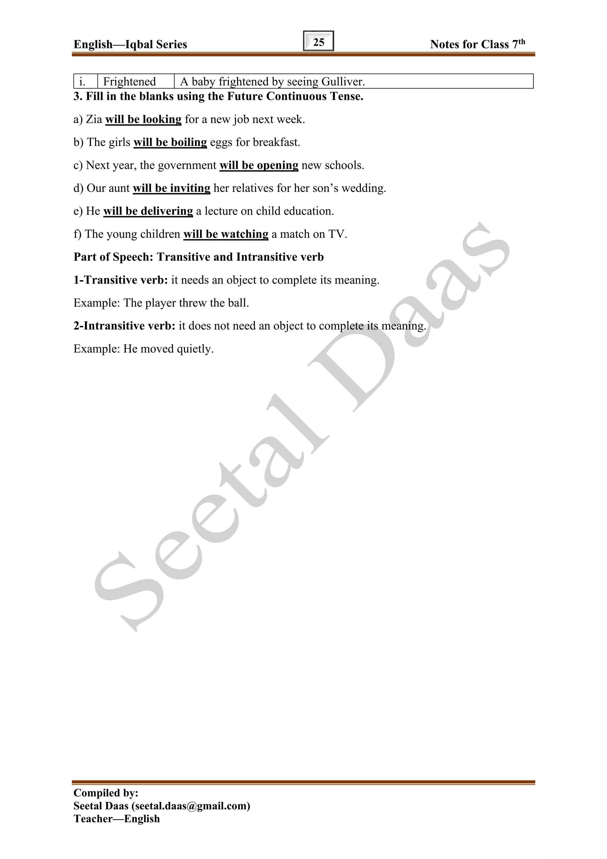 English—Iqbal Series Notes for Class 7th
Compiled by:
Seetal Daas (seetal.daas@gmail.com)
Teacher—English
25
i. Frightened A baby frightened by seeing Gulliver.
3. Fill in the blanks using the Future Continuous Tense.
a) Zia will be looking for a new job next week.
b) The girls will be boiling eggs for breakfast.
c) Next year, the government will be opening new schools.
d) Our aunt will be inviting her relatives for her son’s wedding.
e) He will be delivering a lecture on child education.
f) The young children will be watching a match on TV.
Part of Speech: Transitive and Intransitive verb
1-Transitive verb: it needs an object to complete its meaning.
Example: The player threw the ball.
2-Intransitive verb: it does not need an object to complete its meaning.
Example: He moved quietly.
 