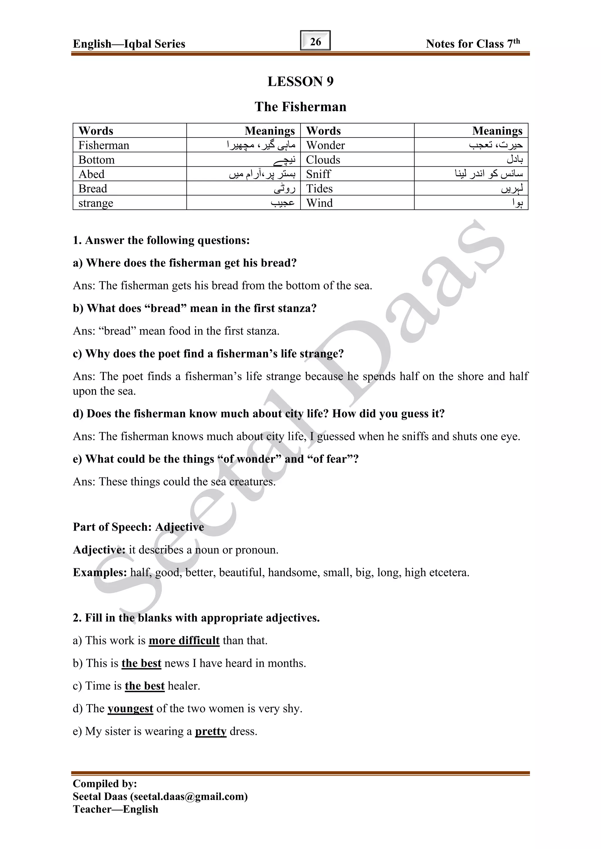 English—Iqbal Series Notes for Class 7th
Compiled by:
Seetal Daas (seetal.daas@gmail.com)
Teacher—English
26
LESSON 9
The Fisherman
Words Meanings Words Meanings
Fisherman ‫مچھیرا‬ ،‫گیر‬ ‫ماہی‬ Wonder ‫تعجب‬ ،‫حیرت‬
Bottom ‫نیچے‬ Clouds ‫بادل‬
Abed ‫میں‬ ‫رام‬ٓ‫ا‬،‫پر‬ ‫بستر‬ Sniff ‫لینا‬ ‫اندر‬ ‫کو‬ ‫سانس‬
Bread ‫روٹی‬ Tides ‫لہریں‬
strange ‫عجیب‬ Wind ‫ہوا‬
1. Answer the following questions:
a) Where does the fisherman get his bread?
Ans: The fisherman gets his bread from the bottom of the sea.
b) What does “bread” mean in the first stanza?
Ans: “bread” mean food in the first stanza.
c) Why does the poet find a fisherman’s life strange?
Ans: The poet finds a fisherman’s life strange because he spends half on the shore and half
upon the sea.
d) Does the fisherman know much about city life? How did you guess it?
Ans: The fisherman knows much about city life, I guessed when he sniffs and shuts one eye.
e) What could be the things “of wonder” and “of fear”?
Ans: These things could the sea creatures.
Part of Speech: Adjective
Adjective: it describes a noun or pronoun.
Examples: half, good, better, beautiful, handsome, small, big, long, high etcetera.
2. Fill in the blanks with appropriate adjectives.
a) This work is more difficult than that.
b) This is the best news I have heard in months.
c) Time is the best healer.
d) The youngest of the two women is very shy.
e) My sister is wearing a pretty dress.
 