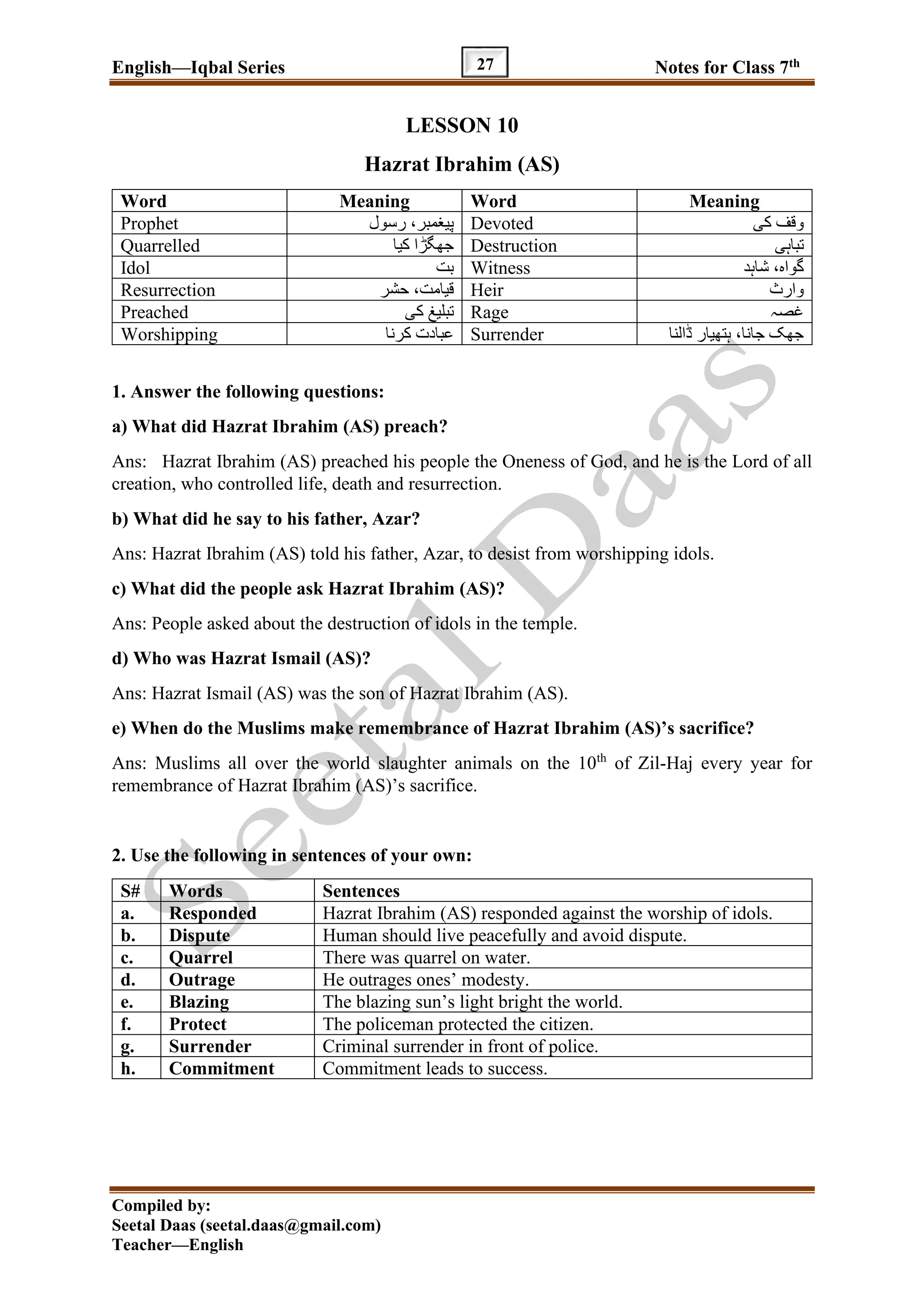 English—Iqbal Series Notes for Class 7th
Compiled by:
Seetal Daas (seetal.daas@gmail.com)
Teacher—English
27
LESSON 10
Hazrat Ibrahim (AS)
Word Meaning Word Meaning
Prophet ‫رسول‬ ،‫پیغمبر‬ Devoted ‫کی‬ ‫وقف‬
Quarrelled ‫کیا‬ ‫جھگڑا‬ Destruction ‫تباہی‬
Idol ‫بت‬ Witness ‫شاہد‬ ،‫گواہ‬
Resurrection ‫حشر‬ ،‫قیامت‬ Heir ‫وارث‬
Preached ‫کی‬ ‫تبلیغ‬ Rage ‫غصہ‬
Worshipping ‫کرنا‬ ‫عبادت‬ Surrender ‫ڈالنا‬ ‫ہتھیار‬ ،‫جانا‬ ‫جھک‬
1. Answer the following questions:
a) What did Hazrat Ibrahim (AS) preach?
Ans: Hazrat Ibrahim (AS) preached his people the Oneness of God, and he is the Lord of all
creation, who controlled life, death and resurrection.
b) What did he say to his father, Azar?
Ans: Hazrat Ibrahim (AS) told his father, Azar, to desist from worshipping idols.
c) What did the people ask Hazrat Ibrahim (AS)?
Ans: People asked about the destruction of idols in the temple.
d) Who was Hazrat Ismail (AS)?
Ans: Hazrat Ismail (AS) was the son of Hazrat Ibrahim (AS).
e) When do the Muslims make remembrance of Hazrat Ibrahim (AS)’s sacrifice?
Ans: Muslims all over the world slaughter animals on the 10th
of Zil-Haj every year for
remembrance of Hazrat Ibrahim (AS)’s sacrifice.
2. Use the following in sentences of your own:
S# Words Sentences
a. Responded Hazrat Ibrahim (AS) responded against the worship of idols.
b. Dispute Human should live peacefully and avoid dispute.
c. Quarrel There was quarrel on water.
d. Outrage He outrages ones’ modesty.
e. Blazing The blazing sun’s light bright the world.
f. Protect The policeman protected the citizen.
g. Surrender Criminal surrender in front of police.
h. Commitment Commitment leads to success.
 