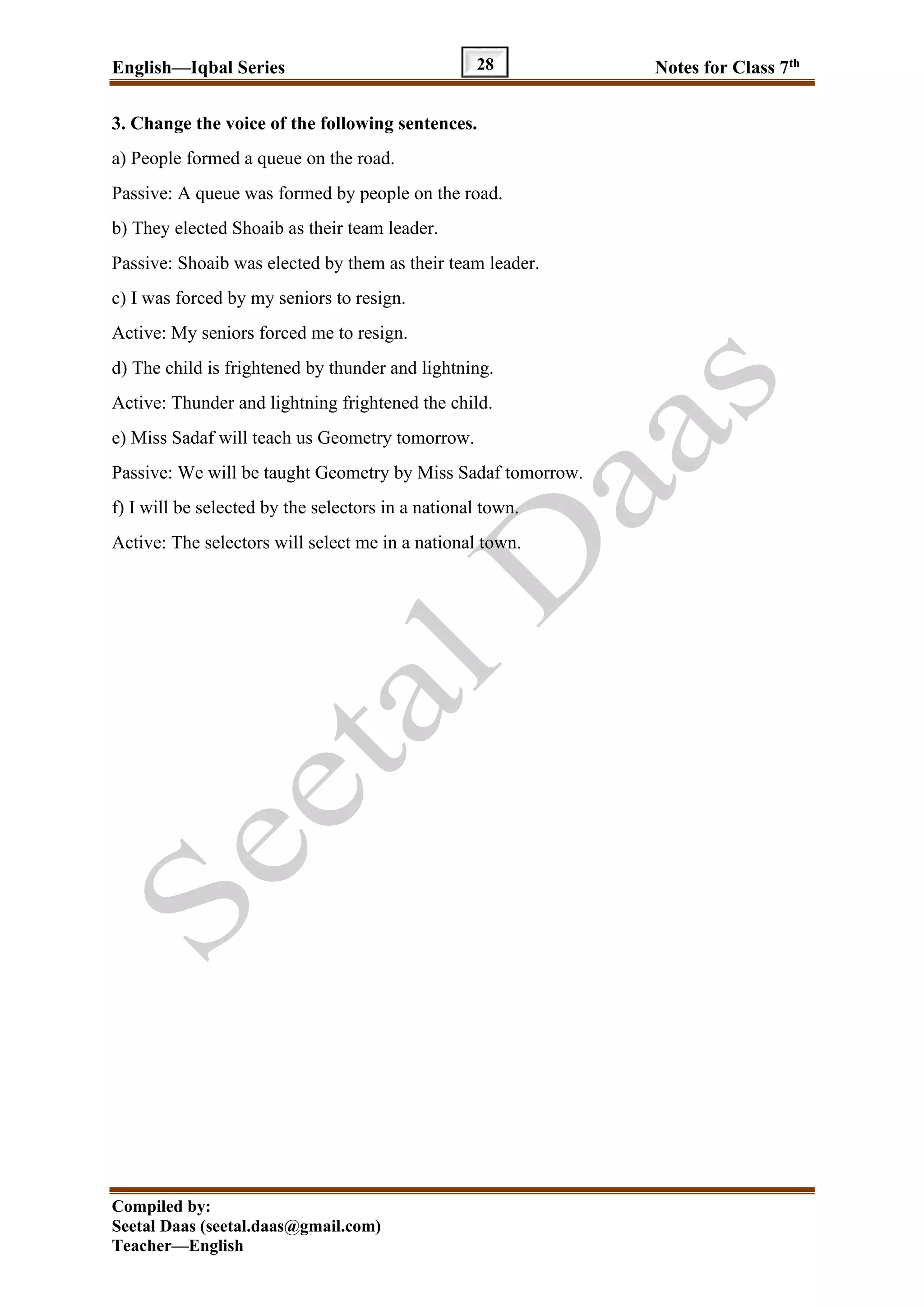 English—Iqbal Series Notes for Class 7th
Compiled by:
Seetal Daas (seetal.daas@gmail.com)
Teacher—English
28
3. Change the voice of the following sentences.
a) People formed a queue on the road.
Passive: A queue was formed by people on the road.
b) They elected Shoaib as their team leader.
Passive: Shoaib was elected by them as their team leader.
c) I was forced by my seniors to resign.
Active: My seniors forced me to resign.
d) The child is frightened by thunder and lightning.
Active: Thunder and lightning frightened the child.
e) Miss Sadaf will teach us Geometry tomorrow.
Passive: We will be taught Geometry by Miss Sadaf tomorrow.
f) I will be selected by the selectors in a national town.
Active: The selectors will select me in a national town.
 