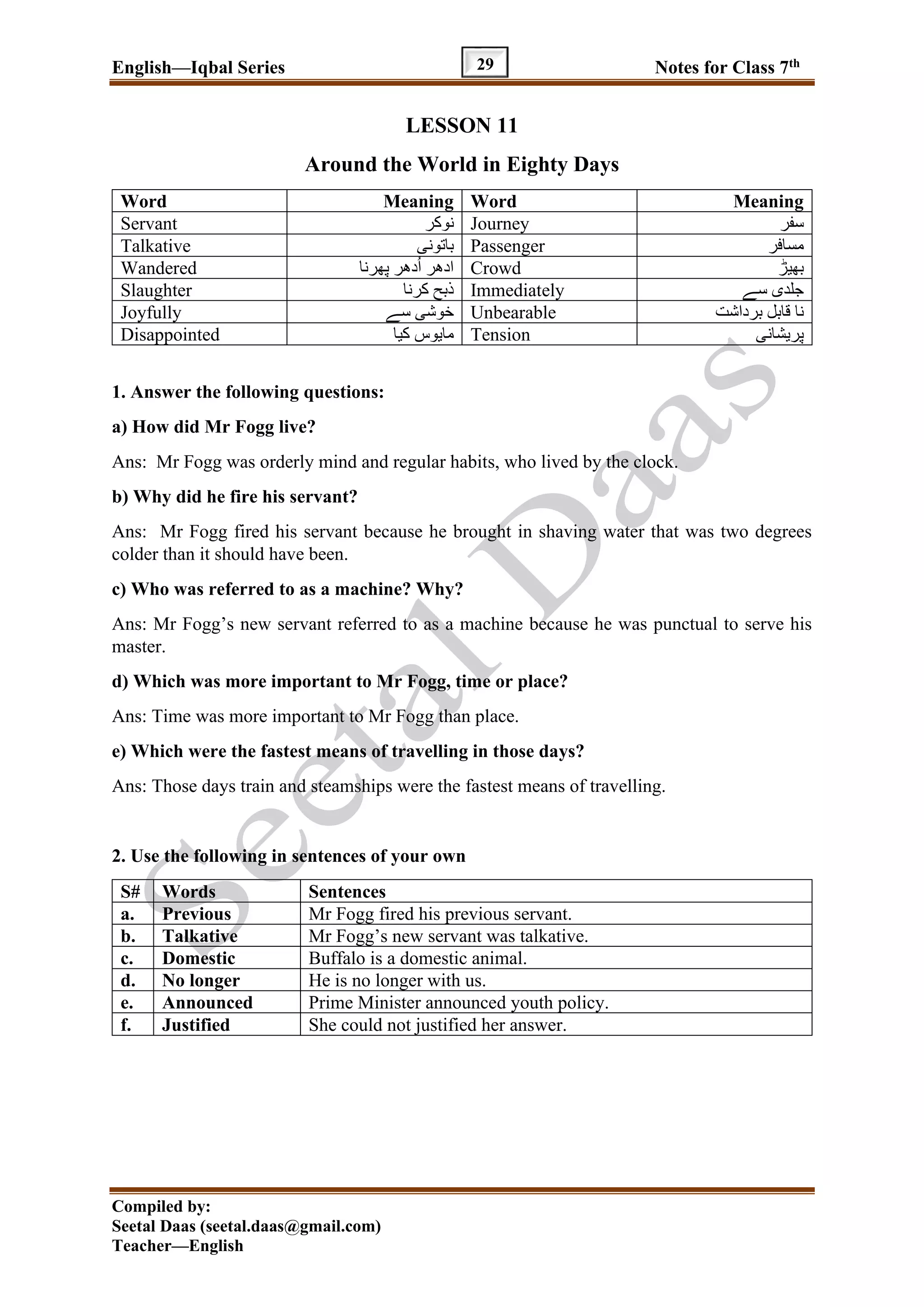 English—Iqbal Series Notes for Class 7th
Compiled by:
Seetal Daas (seetal.daas@gmail.com)
Teacher—English
29
LESSON 11
Around the World in Eighty Days
Word Meaning Word Meaning
Servant ‫نوکر‬ Journey ‫سفر‬
Talkative ‫باتونی‬ Passenger ‫مسافر‬
Wandered ‫دھر‬ُ‫ا‬ ‫ادھر‬‫پھرنا‬ Crowd ‫بھیڑ‬
Slaughter ‫کرنا‬ ‫ذبح‬ Immediately ‫سے‬ ‫جلدی‬
Joyfully ‫سے‬ ‫خوشی‬ Unbearable ‫قابل‬ ‫نا‬‫برداشت‬
Disappointed ‫کیا‬ ‫مایوس‬ Tension ‫پریشانی‬
1. Answer the following questions:
a) How did Mr Fogg live?
Ans: Mr Fogg was orderly mind and regular habits, who lived by the clock.
b) Why did he fire his servant?
Ans: Mr Fogg fired his servant because he brought in shaving water that was two degrees
colder than it should have been.
c) Who was referred to as a machine? Why?
Ans: Mr Fogg’s new servant referred to as a machine because he was punctual to serve his
master.
d) Which was more important to Mr Fogg, time or place?
Ans: Time was more important to Mr Fogg than place.
e) Which were the fastest means of travelling in those days?
Ans: Those days train and steamships were the fastest means of travelling.
2. Use the following in sentences of your own
S# Words Sentences
a. Previous Mr Fogg fired his previous servant.
b. Talkative Mr Fogg’s new servant was talkative.
c. Domestic Buffalo is a domestic animal.
d. No longer He is no longer with us.
e. Announced Prime Minister announced youth policy.
f. Justified She could not justified her answer.
 