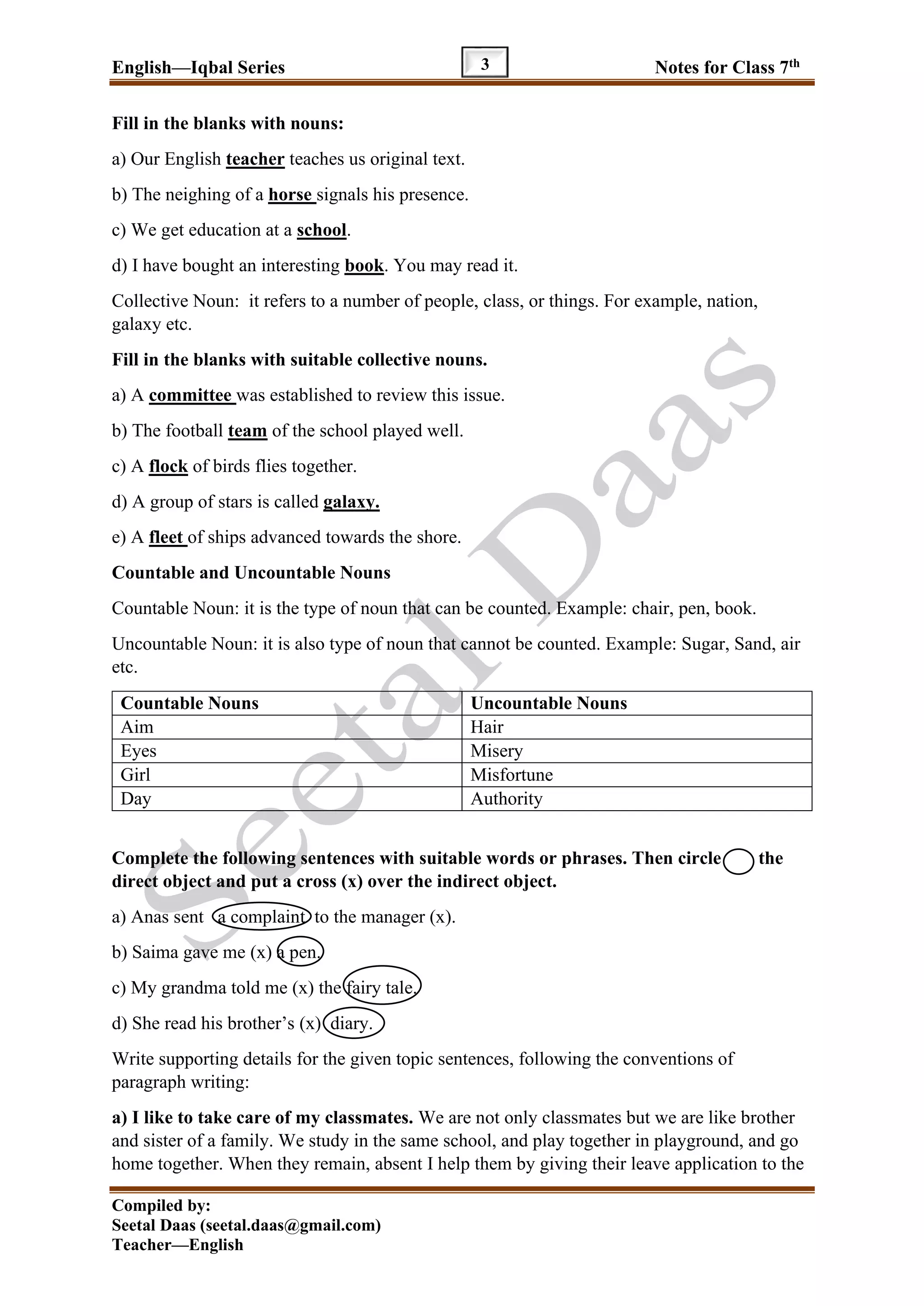 English—Iqbal Series Notes for Class 7th
Compiled by:
Seetal Daas (seetal.daas@gmail.com)
Teacher—English
3
Fill in the blanks with nouns:
a) Our English teacher teaches us original text.
b) The neighing of a horse signals his presence.
c) We get education at a school.
d) I have bought an interesting book. You may read it.
Collective Noun: it refers to a number of people, class, or things. For example, nation,
galaxy etc.
Fill in the blanks with suitable collective nouns.
a) A committee was established to review this issue.
b) The football team of the school played well.
c) A flock of birds flies together.
d) A group of stars is called galaxy.
e) A fleet of ships advanced towards the shore.
Countable and Uncountable Nouns
Countable Noun: it is the type of noun that can be counted. Example: chair, pen, book.
Uncountable Noun: it is also type of noun that cannot be counted. Example: Sugar, Sand, air
etc.
Countable Nouns Uncountable Nouns
Aim Hair
Eyes Misery
Girl Misfortune
Day Authority
Complete the following sentences with suitable words or phrases. Then circle the
direct object and put a cross (x) over the indirect object.
a) Anas sent a complaint to the manager (x).
b) Saima gave me (x) a pen.
c) My grandma told me (x) the fairy tale.
d) She read his brother’s (x) diary.
Write supporting details for the given topic sentences, following the conventions of
paragraph writing:
a) I like to take care of my classmates. We are not only classmates but we are like brother
and sister of a family. We study in the same school, and play together in playground, and go
home together. When they remain, absent I help them by giving their leave application to the
 