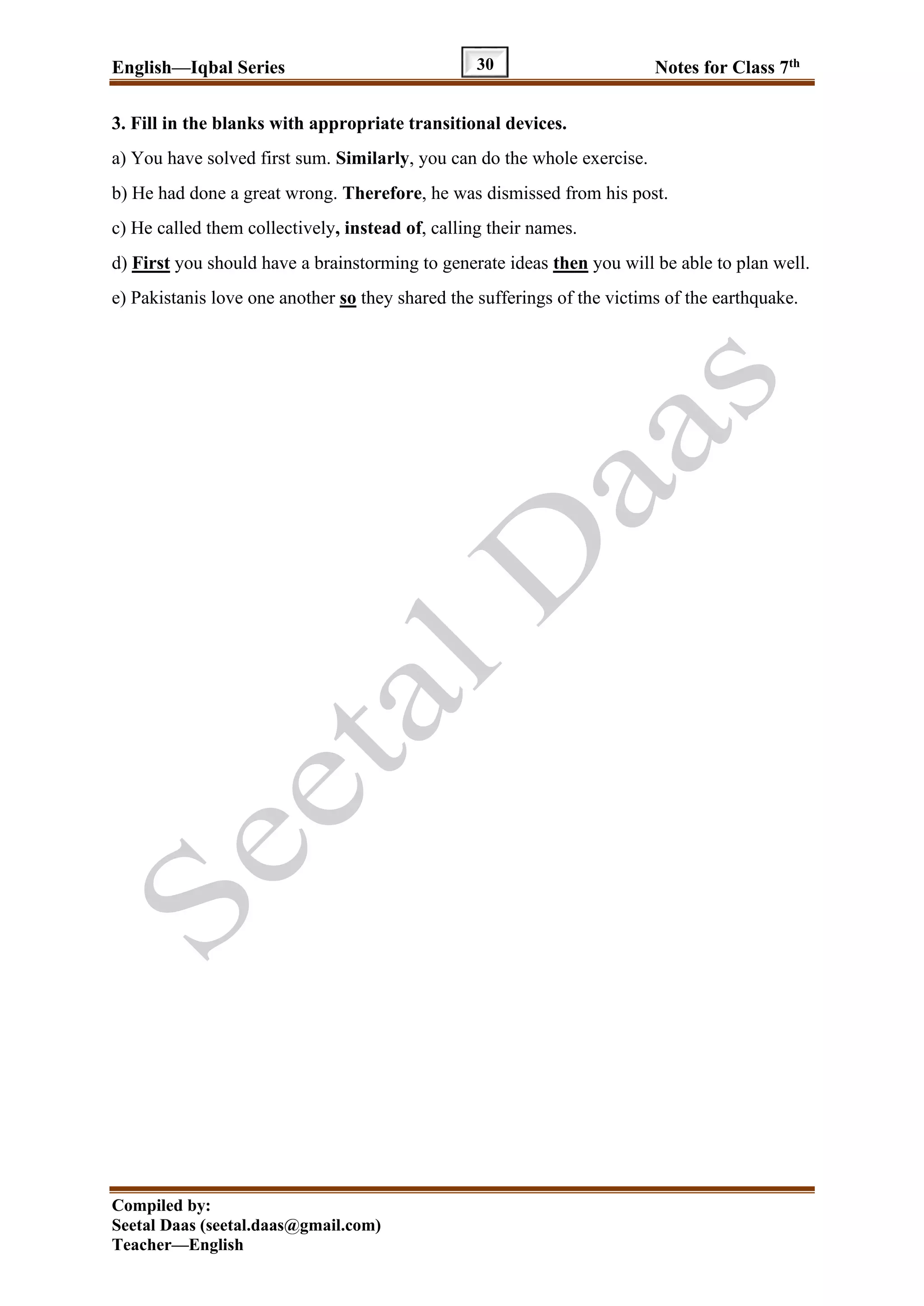 English—Iqbal Series Notes for Class 7th
Compiled by:
Seetal Daas (seetal.daas@gmail.com)
Teacher—English
30
3. Fill in the blanks with appropriate transitional devices.
a) You have solved first sum. Similarly, you can do the whole exercise.
b) He had done a great wrong. Therefore, he was dismissed from his post.
c) He called them collectively, instead of, calling their names.
d) First you should have a brainstorming to generate ideas then you will be able to plan well.
e) Pakistanis love one another so they shared the sufferings of the victims of the earthquake.
 