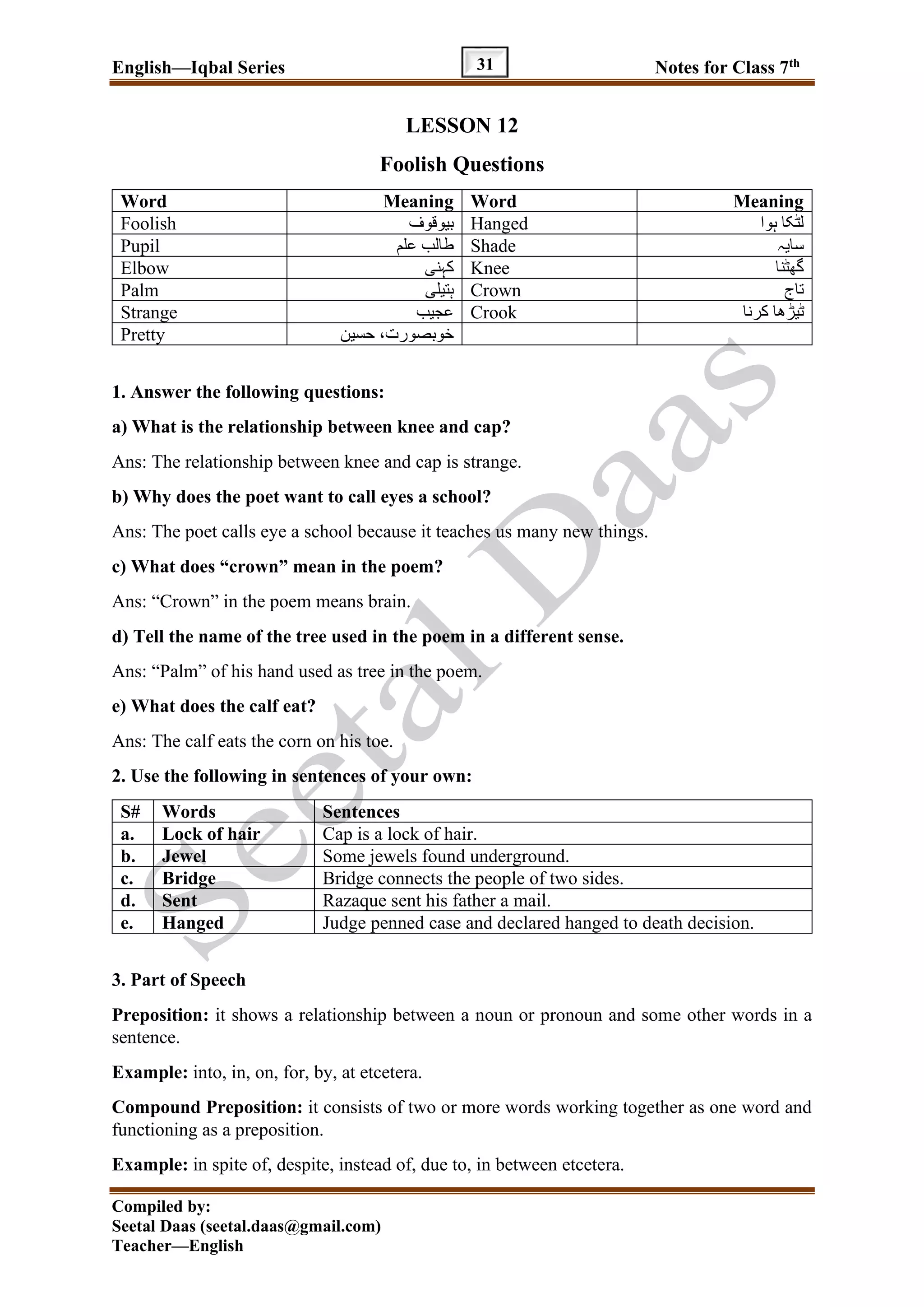 English—Iqbal Series Notes for Class 7th
Compiled by:
Seetal Daas (seetal.daas@gmail.com)
Teacher—English
31
LESSON 12
Foolish Questions
Word Meaning Word Meaning
Foolish ‫بیوقوف‬ Hanged ‫ہوا‬ ‫لٹکا‬
Pupil ‫علم‬ ‫طالب‬ Shade ‫سایہ‬
Elbow ‫کہنی‬ Knee ‫گھٹنا‬
Palm ‫ہتیلی‬ Crown ‫تاج‬
Strange ‫عجیب‬ Crook ‫کرنا‬ ‫ٹیڑھا‬
Pretty ‫حسین‬ ،‫خوبصورت‬
1. Answer the following questions:
a) What is the relationship between knee and cap?
Ans: The relationship between knee and cap is strange.
b) Why does the poet want to call eyes a school?
Ans: The poet calls eye a school because it teaches us many new things.
c) What does “crown” mean in the poem?
Ans: “Crown” in the poem means brain.
d) Tell the name of the tree used in the poem in a different sense.
Ans: “Palm” of his hand used as tree in the poem.
e) What does the calf eat?
Ans: The calf eats the corn on his toe.
2. Use the following in sentences of your own:
S# Words Sentences
a. Lock of hair Cap is a lock of hair.
b. Jewel Some jewels found underground.
c. Bridge Bridge connects the people of two sides.
d. Sent Razaque sent his father a mail.
e. Hanged Judge penned case and declared hanged to death decision.
3. Part of Speech
Preposition: it shows a relationship between a noun or pronoun and some other words in a
sentence.
Example: into, in, on, for, by, at etcetera.
Compound Preposition: it consists of two or more words working together as one word and
functioning as a preposition.
Example: in spite of, despite, instead of, due to, in between etcetera.
 