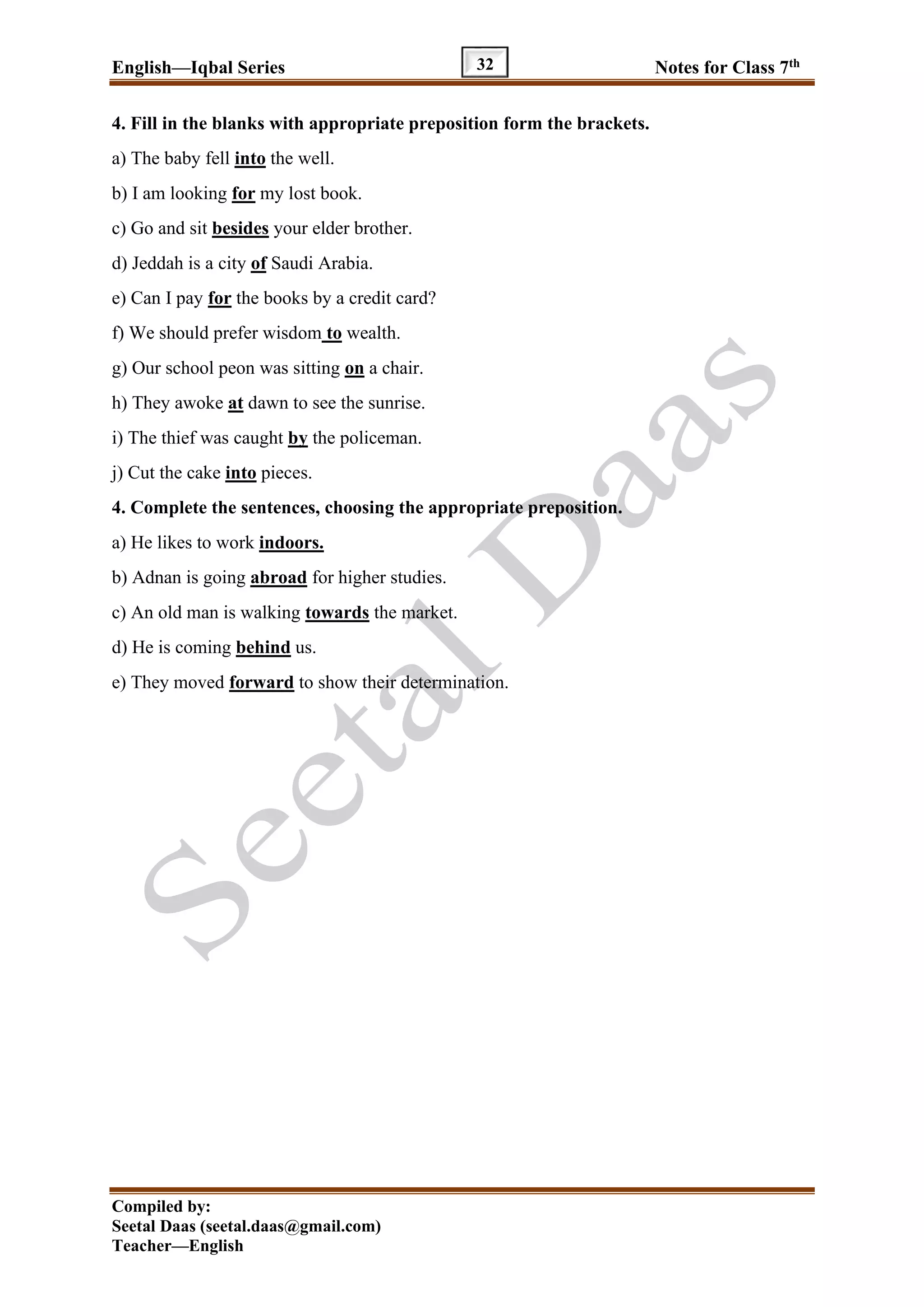 English—Iqbal Series Notes for Class 7th
Compiled by:
Seetal Daas (seetal.daas@gmail.com)
Teacher—English
32
4. Fill in the blanks with appropriate preposition form the brackets.
a) The baby fell into the well.
b) I am looking for my lost book.
c) Go and sit besides your elder brother.
d) Jeddah is a city of Saudi Arabia.
e) Can I pay for the books by a credit card?
f) We should prefer wisdom to wealth.
g) Our school peon was sitting on a chair.
h) They awoke at dawn to see the sunrise.
i) The thief was caught by the policeman.
j) Cut the cake into pieces.
4. Complete the sentences, choosing the appropriate preposition.
a) He likes to work indoors.
b) Adnan is going abroad for higher studies.
c) An old man is walking towards the market.
d) He is coming behind us.
e) They moved forward to show their determination.
 