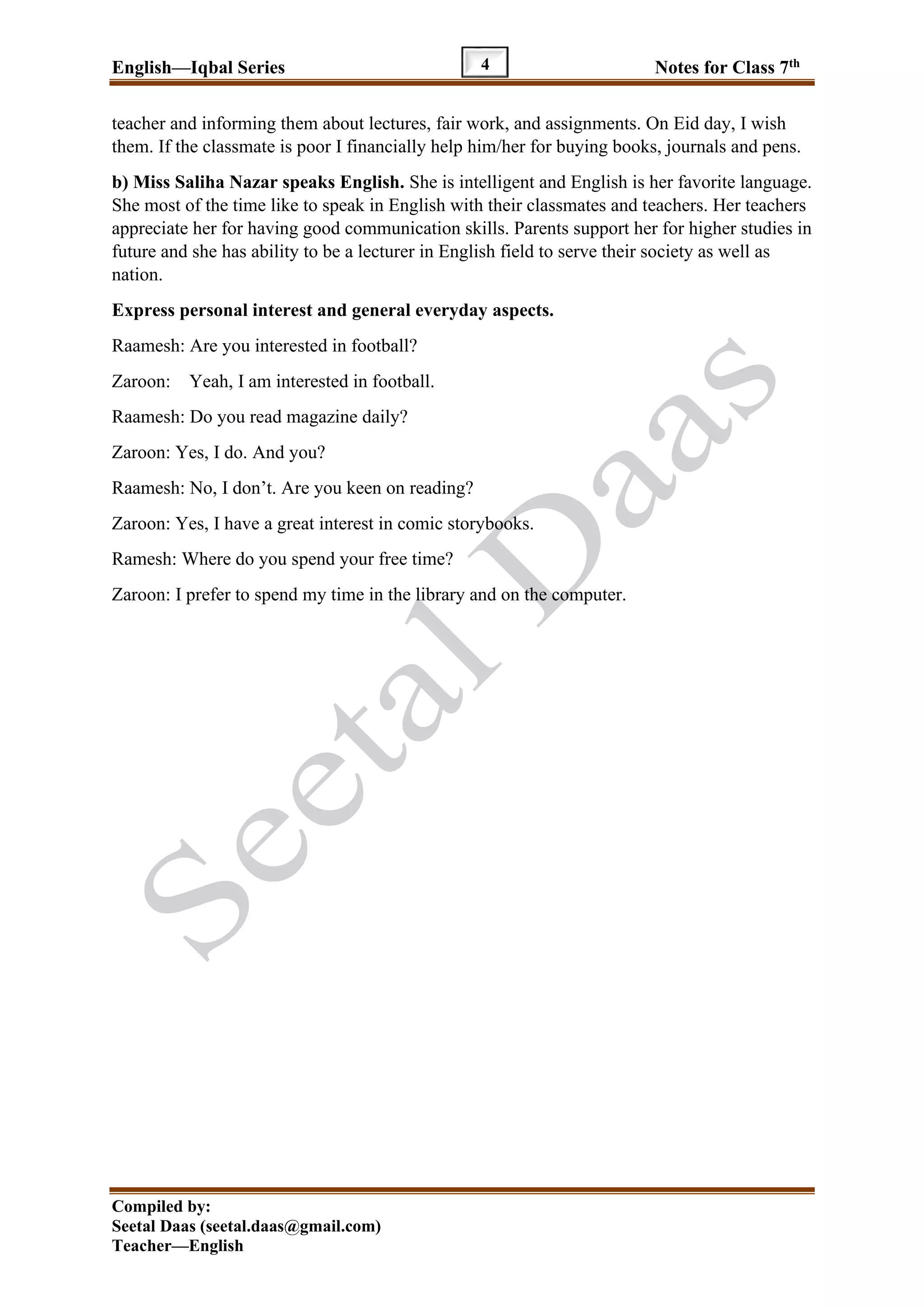 English—Iqbal Series Notes for Class 7th
Compiled by:
Seetal Daas (seetal.daas@gmail.com)
Teacher—English
4
teacher and informing them about lectures, fair work, and assignments. On Eid day, I wish
them. If the classmate is poor I financially help him/her for buying books, journals and pens.
b) Miss Saliha Nazar speaks English. She is intelligent and English is her favorite language.
She most of the time like to speak in English with their classmates and teachers. Her teachers
appreciate her for having good communication skills. Parents support her for higher studies in
future and she has ability to be a lecturer in English field to serve their society as well as
nation.
Express personal interest and general everyday aspects.
Raamesh: Are you interested in football?
Zaroon: Yeah, I am interested in football.
Raamesh: Do you read magazine daily?
Zaroon: Yes, I do. And you?
Raamesh: No, I don’t. Are you keen on reading?
Zaroon: Yes, I have a great interest in comic storybooks.
Ramesh: Where do you spend your free time?
Zaroon: I prefer to spend my time in the library and on the computer.
 