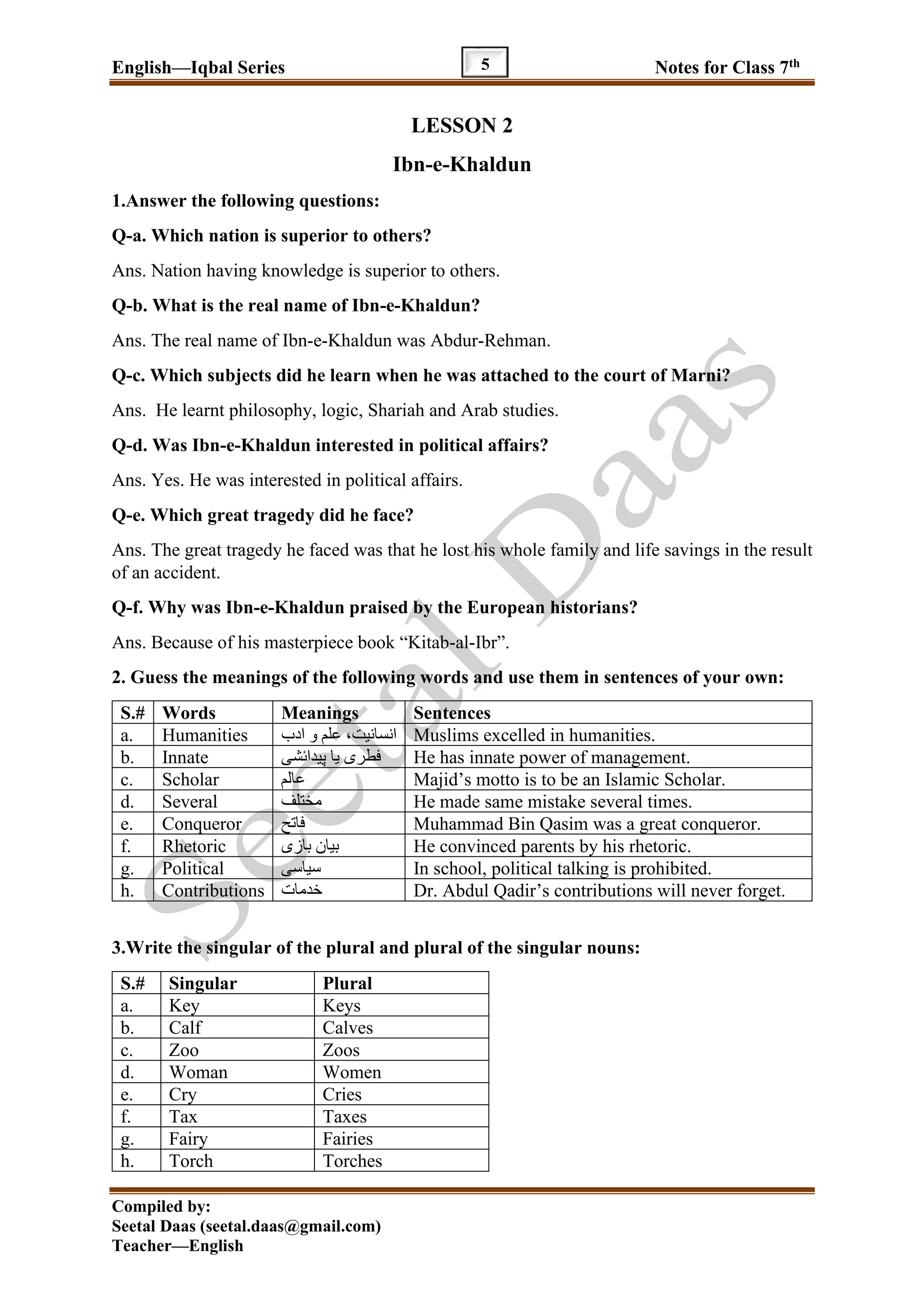 English—Iqbal Series Notes for Class 7th
Compiled by:
Seetal Daas (seetal.daas@gmail.com)
Teacher—English
5
LESSON 2
Ibn-e-Khaldun
1.Answer the following questions:
Q-a. Which nation is superior to others?
Ans. Nation having knowledge is superior to others.
Q-b. What is the real name of Ibn-e-Khaldun?
Ans. The real name of Ibn-e-Khaldun was Abdur-Rehman.
Q-c. Which subjects did he learn when he was attached to the court of Marni?
Ans. He learnt philosophy, logic, Shariah and Arab studies.
Q-d. Was Ibn-e-Khaldun interested in political affairs?
Ans. Yes. He was interested in political affairs.
Q-e. Which great tragedy did he face?
Ans. The great tragedy he faced was that he lost his whole family and life savings in the result
of an accident.
Q-f. Why was Ibn-e-Khaldun praised by the European historians?
Ans. Because of his masterpiece book “Kitab-al-Ibr”.
2. Guess the meanings of the following words and use them in sentences of your own:
S.# Words Meanings Sentences
a. Humanities ‫ادب‬ ‫و‬ ‫علم‬ ،‫انسانیت‬ Muslims excelled in humanities.
b. Innate ‫پیدائشی‬ ‫یا‬ ‫فطری‬ He has innate power of management.
c. Scholar ‫عالم‬ Majid’s motto is to be an Islamic Scholar.
d. Several ‫مختلف‬ He made same mistake several times.
e. Conqueror ‫فاتح‬ Muhammad Bin Qasim was a great conqueror.
f. Rhetoric ‫بازی‬ ‫بیان‬ He convinced parents by his rhetoric.
g. Political ‫سیاس‬‫ی‬ In school, political talking is prohibited.
h. Contributions ‫خدمات‬ Dr. Abdul Qadir’s contributions will never forget.
3.Write the singular of the plural and plural of the singular nouns:
S.# Singular Plural
a. Key Keys
b. Calf Calves
c. Zoo Zoos
d. Woman Women
e. Cry Cries
f. Tax Taxes
g. Fairy Fairies
h. Torch Torches
 