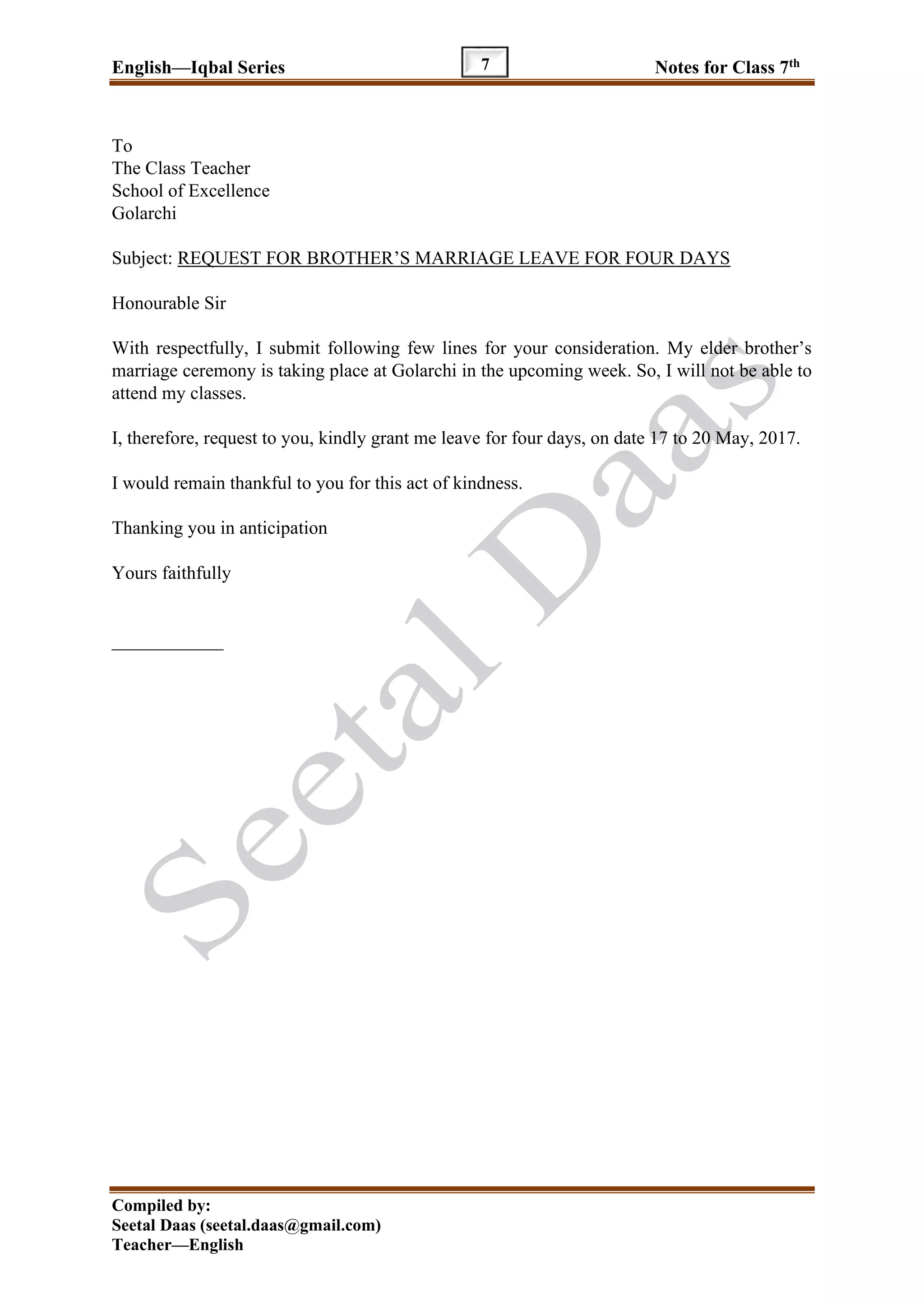 English—Iqbal Series Notes for Class 7th
Compiled by:
Seetal Daas (seetal.daas@gmail.com)
Teacher—English
7
To
The Class Teacher
School of Excellence
Golarchi
Subject: REQUEST FOR BROTHER’S MARRIAGE LEAVE FOR FOUR DAYS
Honourable Sir
With respectfully, I submit following few lines for your consideration. My elder brother’s
marriage ceremony is taking place at Golarchi in the upcoming week. So, I will not be able to
attend my classes.
I, therefore, request to you, kindly grant me leave for four days, on date 17 to 20 May, 2017.
I would remain thankful to you for this act of kindness.
Thanking you in anticipation
Yours faithfully
____________
 