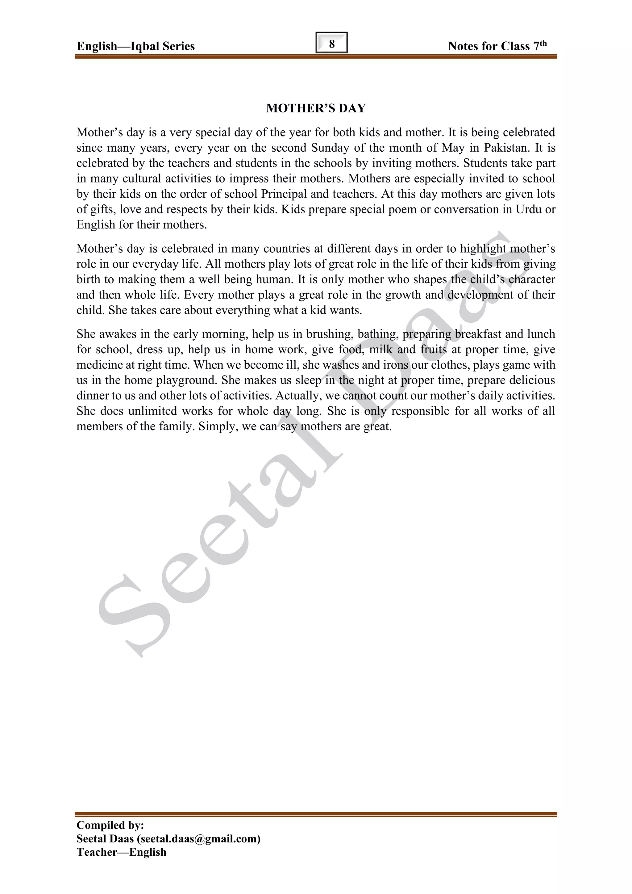 English—Iqbal Series Notes for Class 7th
Compiled by:
Seetal Daas (seetal.daas@gmail.com)
Teacher—English
8
MOTHER’S DAY
Mother’s day is a very special day of the year for both kids and mother. It is being celebrated
since many years, every year on the second Sunday of the month of May in Pakistan. It is
celebrated by the teachers and students in the schools by inviting mothers. Students take part
in many cultural activities to impress their mothers. Mothers are especially invited to school
by their kids on the order of school Principal and teachers. At this day mothers are given lots
of gifts, love and respects by their kids. Kids prepare special poem or conversation in Urdu or
English for their mothers.
Mother’s day is celebrated in many countries at different days in order to highlight mother’s
role in our everyday life. All mothers play lots of great role in the life of their kids from giving
birth to making them a well being human. It is only mother who shapes the child’s character
and then whole life. Every mother plays a great role in the growth and development of their
child. She takes care about everything what a kid wants.
She awakes in the early morning, help us in brushing, bathing, preparing breakfast and lunch
for school, dress up, help us in home work, give food, milk and fruits at proper time, give
medicine at right time. When we become ill, she washes and irons our clothes, plays game with
us in the home playground. She makes us sleep in the night at proper time, prepare delicious
dinner to us and other lots of activities. Actually, we cannot count our mother’s daily activities.
She does unlimited works for whole day long. She is only responsible for all works of all
members of the family. Simply, we can say mothers are great.
 