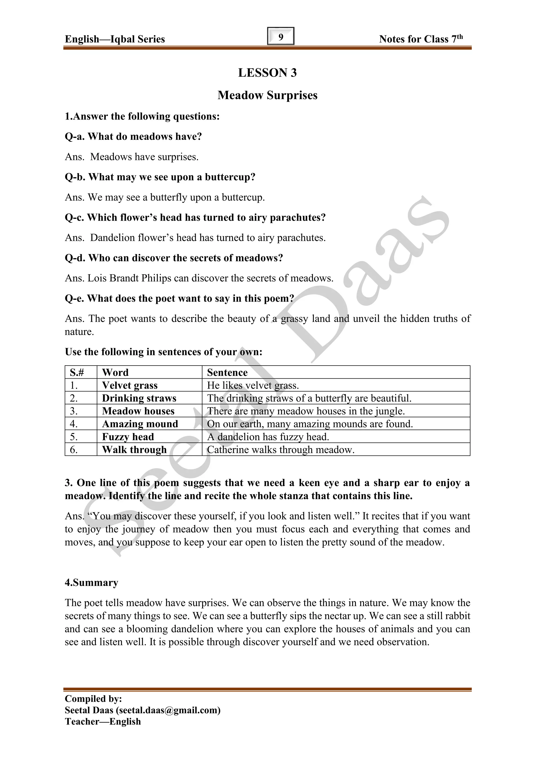English—Iqbal Series Notes for Class 7th
Compiled by:
Seetal Daas (seetal.daas@gmail.com)
Teacher—English
9
LESSON 3
Meadow Surprises
1.Answer the following questions:
Q-a. What do meadows have?
Ans. Meadows have surprises.
Q-b. What may we see upon a buttercup?
Ans. We may see a butterfly upon a buttercup.
Q-c. Which flower’s head has turned to airy parachutes?
Ans. Dandelion flower’s head has turned to airy parachutes.
Q-d. Who can discover the secrets of meadows?
Ans. Lois Brandt Philips can discover the secrets of meadows.
Q-e. What does the poet want to say in this poem?
Ans. The poet wants to describe the beauty of a grassy land and unveil the hidden truths of
nature.
Use the following in sentences of your own:
S.# Word Sentence
1. Velvet grass He likes velvet grass.
2. Drinking straws The drinking straws of a butterfly are beautiful.
3. Meadow houses There are many meadow houses in the jungle.
4. Amazing mound On our earth, many amazing mounds are found.
5. Fuzzy head A dandelion has fuzzy head.
6. Walk through Catherine walks through meadow.
3. One line of this poem suggests that we need a keen eye and a sharp ear to enjoy a
meadow. Identify the line and recite the whole stanza that contains this line.
Ans. “You may discover these yourself, if you look and listen well.” It recites that if you want
to enjoy the journey of meadow then you must focus each and everything that comes and
moves, and you suppose to keep your ear open to listen the pretty sound of the meadow.
4.Summary
The poet tells meadow have surprises. We can observe the things in nature. We may know the
secrets of many things to see. We can see a butterfly sips the nectar up. We can see a still rabbit
and can see a blooming dandelion where you can explore the houses of animals and you can
see and listen well. It is possible through discover yourself and we need observation.
 