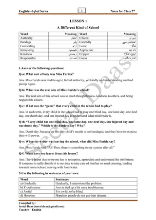 English—Iqbal Series Notes for Class 7th
Compiled by:
Seetal Daas (seetal.daas@gmail.com)
Teacher—English
1
LESSON 1
A Different Kind of School
Word Meaning Word Meaning
Authority ‫اختیار‬ Citizen ‫شہری‬
Bandage ‫پٹی‬ Carefully ‫سے‬ ‫احتیاطی‬
Comforting ‫رام‬ٓ‫ا‬ Lame ‫لنگڑا‬
Interesting ‫دلچسپ‬ Appreciate ‫دینا‬ ‫داد‬
Kindness ‫رحمدلی‬ Cripple ‫اپا‬‫ہ‬‫ج‬‫لنگڑا‬ ،
Responsible ‫دار‬ ‫ذمہ‬ Guess ‫لگانا‬ ‫اندازہ‬
1.Answer the following questions:
Q-a: What sort of lady was Miss Farida?
Ans. Miss Farida was middle-aged, full of authority, yet kindly and understanding and had
plump figure.
Q-b: What was the real aim of Miss Farida’s school?
Ans. The real aim of this school was to teach thoughtfulness, kindness to others, and being
responsible citizen.
Q-c: What was the “game” that every child in the school had to play?
Ans. In each term, every child in the school had to play one blind day, one lame day, one deaf
day, one dumb day, and one injured day to understand what misfortune is.
Q-d: “Every child has one blind day, one lame day, one deaf day, one injured day and
one dumb day.” Which is the hardest day? Why?
Ans. Dumb day, because on this day child’s mouth is not bandaged, and they have to exercise
their will-power.
Q-e: When the writer was leaving the school, what did Miss Farida say?
Ans. Miss Farida said “Ah!Then, there is something in my system after all.”
Q-f: What have you learnt from this lesson?
Ans. I have learnt that everyone has to recognise, appreciate and understand the misfortune.
If someone is really disable it is our duty to take care of him/her on road crossing, leading
towards home/school, serving with food/water.
2-Use the following in sentences of your own:
Word Sentences
a) Gradually Gradually, I understood the problem.
b) Troublesome Arm is tied up a bit more troublesome.
c) Awful It is awful to be blind.
d) Hopeless Hopeless people do not get their dreams.
 