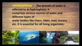 HYDROSPHERE - The domain of water is
referred to as hydrosphere. It
comprises various sources of water and
different types of
water bodies like rivers, lakes, seas, oceans,
etc. It is essential for all living organisms.
 