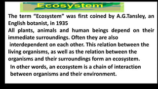 In other words, an ecosystem is a chain of interaction
between organisms and their environment.
The term “Ecosystem” was first coined by A.G.Tansley, an
English botanist, in 1935
All plants, animals and human beings depend on their
immediate surroundings. Often they are also
interdependent on each other. This relation between the
living organisms, as well as the relation between the
organisms and their surroundings form an ecosystem.
 