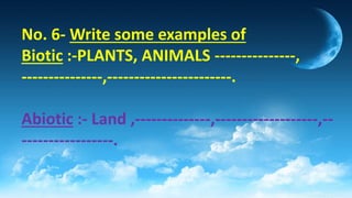 No. 6- Write some examples of
Biotic :-PLANTS, ANIMALS ---------------,
---------------,-----------------------.
Abiotic :- Land ,--------------,-------------------,--
-----------------.
 