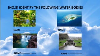 [NO.8] IDENTIFY THE FOLOWING WATER BODIES
NAME-------------------- NAME --------------------
NAME ------------------- NAME ------------------
 