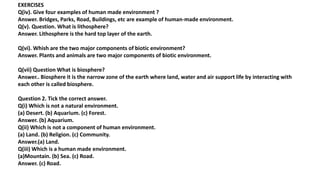 EXERCISES
Q(iv). Give four examples of human made environment ?
Answer. Bridges, Parks, Road, Buildings, etc are example of human-made environment.
Q(v). Question. What is lithosphere?
Answer. Lithosphere is the hard top layer of the earth.
Q(vi). Whish are the two major components of biotic environment?
Answer. Plants and animals are two major components of biotic environment.
Q(vii) Question What is biosphere?
Answer.. Biosphere it is the narrow zone of the earth where land, water and air support life by interacting with
each other is called biosphere.
Question 2. Tick the correct answer.
Q(i) Which is not a natural environment.
(a) Desert. (b) Aquarium. (c) Forest.
Answer. (b) Aquarium.
Q(ii) Which is not a component of human environment.
(a) Land. (b) Religion. (c) Community.
Answer.(a) Land.
Q(iii) Which is a human made environment.
(a)Mountain. (b) Sea. (c) Road.
Answer. (c) Road.
 