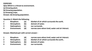 EXERCISES
Q(iv) Which is a threat to environment.
(a) Growing plant.
(b) Growing population.
(c) Growing crops.
Answer. (b) Growing population.
Question 3. Match the following.
1 Biosphere. (a) blanket of air which surrounds the earth.
2 Atmosphere. (b) domain of water.
3 Hydrosphere. (c) our surrounds.
4 Environment. (d) narrow zone where land, water and air interact.
Answer. Matched pair with correct answer :
1 Biosphere. (d) narrow zone where land, water and air interact.
2 Atmosphere. (a) blanket of air which surrounds the earth..
3 Hydrosphere. (b) domain of water.
4 Environment. (c) our surrounds.
 