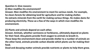 Question 4. Give reasons:
(i) Man modifies his environment?
Answer. Man modifies his environment to meet his various needs. For example,
he clears forests for obtaining land for agriculture and for making shelter.
He extracts minerals from the earth for making various things. He makes dams for
producing electricity. These ae a few of the ways in which man modifies his
environment.
(ii) Plants and animals depend on each other.
Answer. Animals, whether carnivores or herbivores, ultimately depend on plants
for their food. Also,plants provide fresh oxygen to animals to breath in.
These keep the environment clean and provide shelter to a number of animals on
the other hand, animals provide carbon dioxide which plants use for making their
food.
Dead and decaying matter animals provide nutrients or plants to help them grow.
 