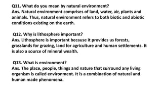 Q11. What do you mean by natural environment?
Ans. Natural environment comprises of land, water, air, plants and
animals. Thus, natural environment refers to both biotic and abiotic
conditions existing on the earth.
Q12. Why is lithosphere important?
Ans. Lithosphere is important because it provides us forests,
grasslands for grazing, land for agriculture and human settlements. It
is also a source of mineral wealth.
Q13. What is environment?
Ans. The place, people, things and nature that surround any living
organism is called environment. It is a combination of natural and
human made phenomena.
 