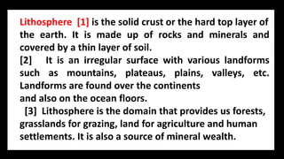 Lithosphere [1] is the solid crust or the hard top layer of
the earth. It is made up of rocks and minerals and
covered by a thin layer of soil.
[2] It is an irregular surface with various landforms
such as mountains, plateaus, plains, valleys, etc.
Landforms are found over the continents
and also on the ocean floors.
[3] Lithosphere is the domain that provides us forests,
grasslands for grazing, land for agriculture and human
settlements. It is also a source of mineral wealth.
 