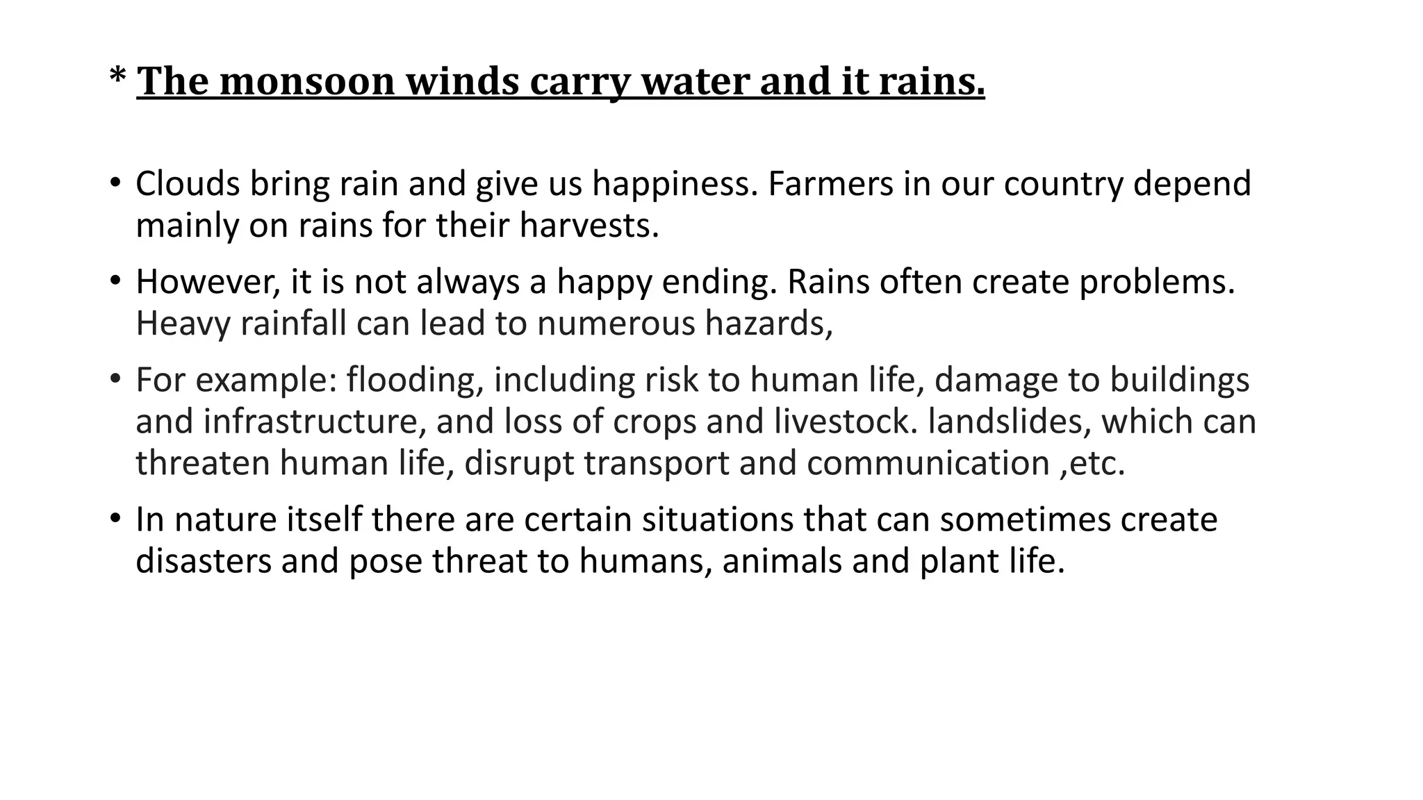 * The monsoon winds carry water and it rains.
• Clouds bring rain and give us happiness. Farmers in our country depend
mainly on rains for their harvests.
• However, it is not always a happy ending. Rains often create problems.
Heavy rainfall can lead to numerous hazards,
• For example: flooding, including risk to human life, damage to buildings
and infrastructure, and loss of crops and livestock. landslides, which can
threaten human life, disrupt transport and communication ,etc.
• In nature itself there are certain situations that can sometimes create
disasters and pose threat to humans, animals and plant life.
 
