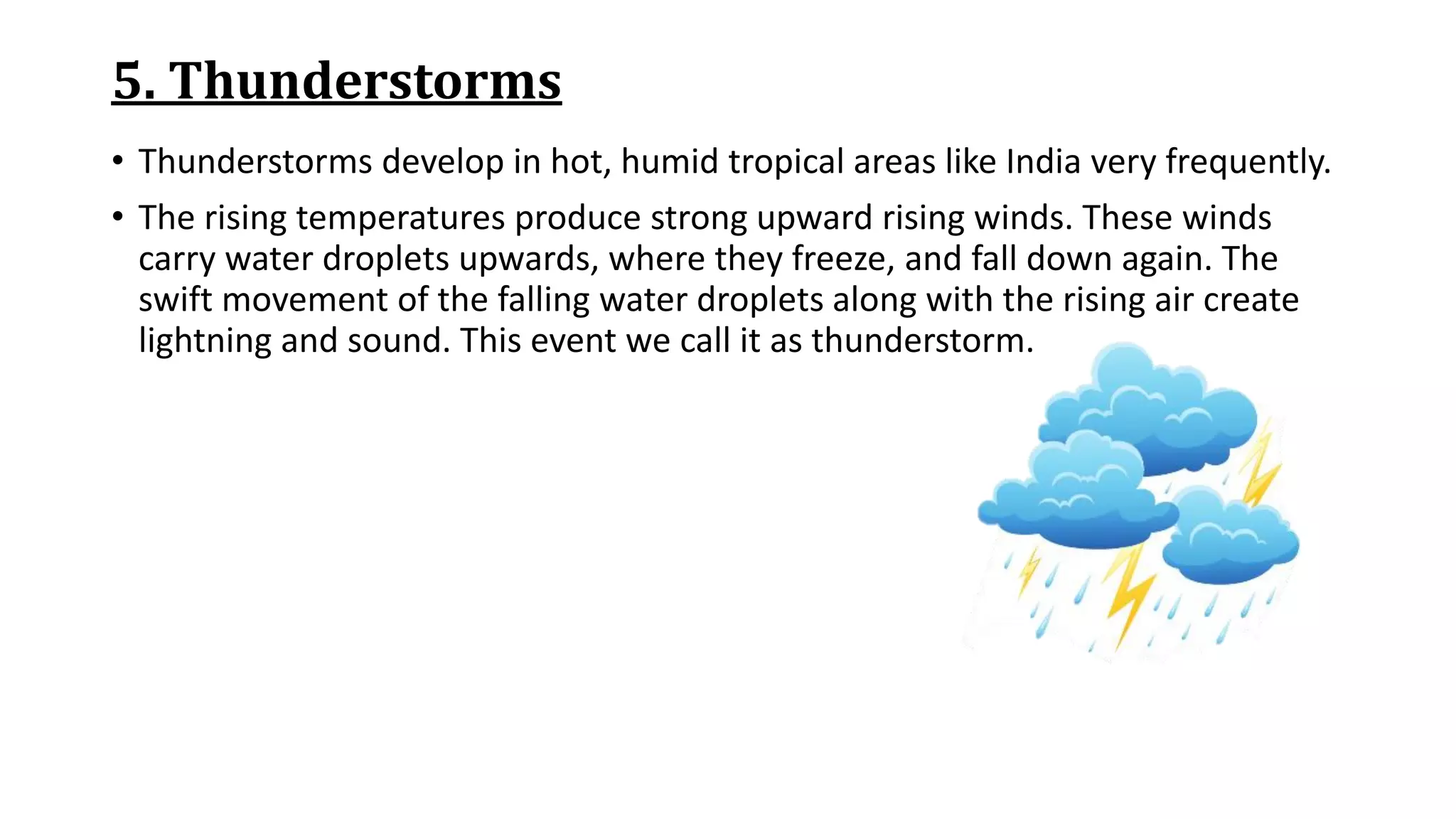 5. Thunderstorms
• Thunderstorms develop in hot, humid tropical areas like India very frequently.
• The rising temperatures produce strong upward rising winds. These winds
carry water droplets upwards, where they freeze, and fall down again. The
swift movement of the falling water droplets along with the rising air create
lightning and sound. This event we call it as thunderstorm.
 