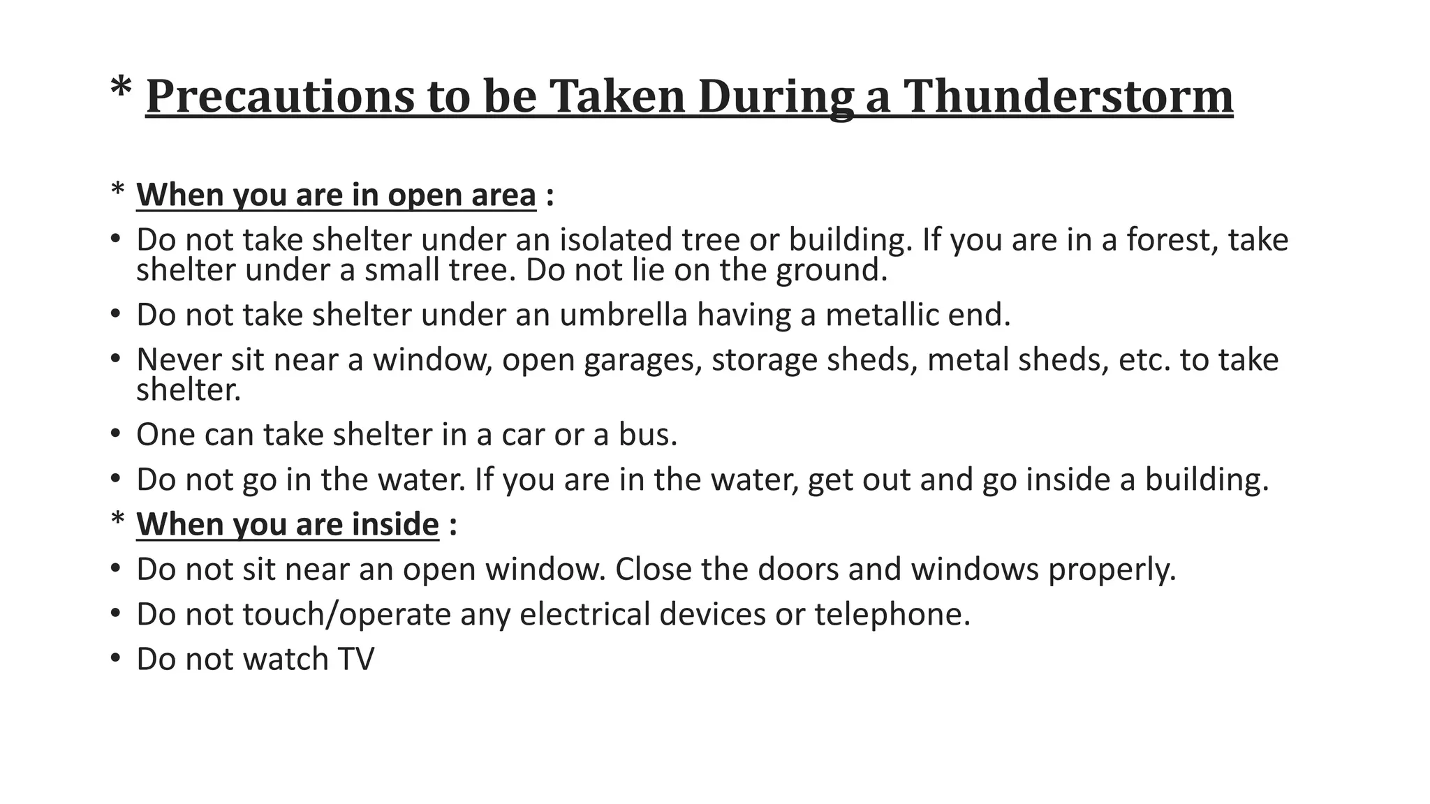 * Precautions to be Taken During a Thunderstorm
* When you are in open area :
• Do not take shelter under an isolated tree or building. If you are in a forest, take
shelter under a small tree. Do not lie on the ground.
• Do not take shelter under an umbrella having a metallic end.
• Never sit near a window, open garages, storage sheds, metal sheds, etc. to take
shelter.
• One can take shelter in a car or a bus.
• Do not go in the water. If you are in the water, get out and go inside a building.
* When you are inside :
• Do not sit near an open window. Close the doors and windows properly.
• Do not touch/operate any electrical devices or telephone.
• Do not watch TV
 