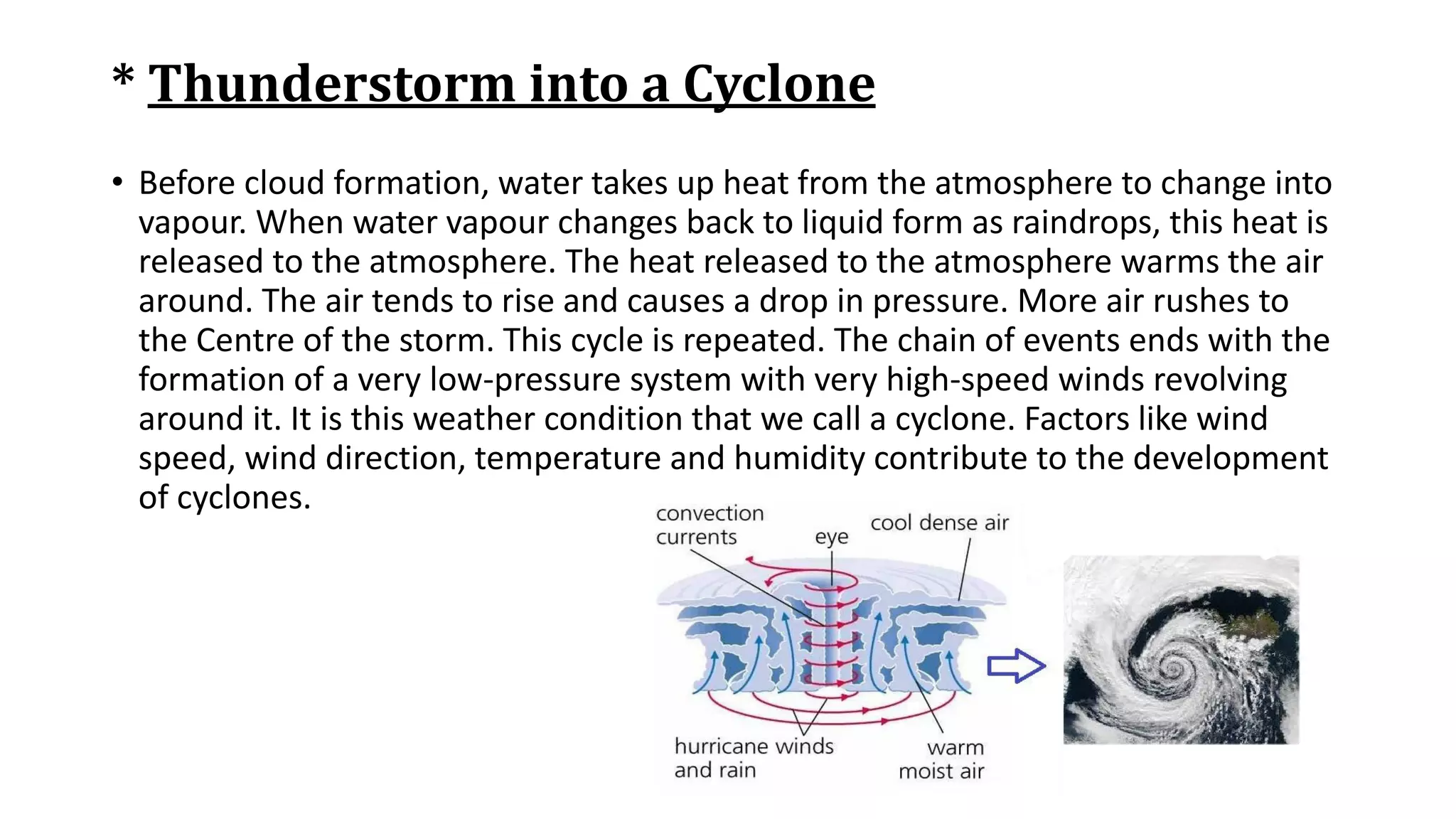 * Thunderstorm into a Cyclone
• Before cloud formation, water takes up heat from the atmosphere to change into
vapour. When water vapour changes back to liquid form as raindrops, this heat is
released to the atmosphere. The heat released to the atmosphere warms the air
around. The air tends to rise and causes a drop in pressure. More air rushes to
the Centre of the storm. This cycle is repeated. The chain of events ends with the
formation of a very low-pressure system with very high-speed winds revolving
around it. It is this weather condition that we call a cyclone. Factors like wind
speed, wind direction, temperature and humidity contribute to the development
of cyclones.
 