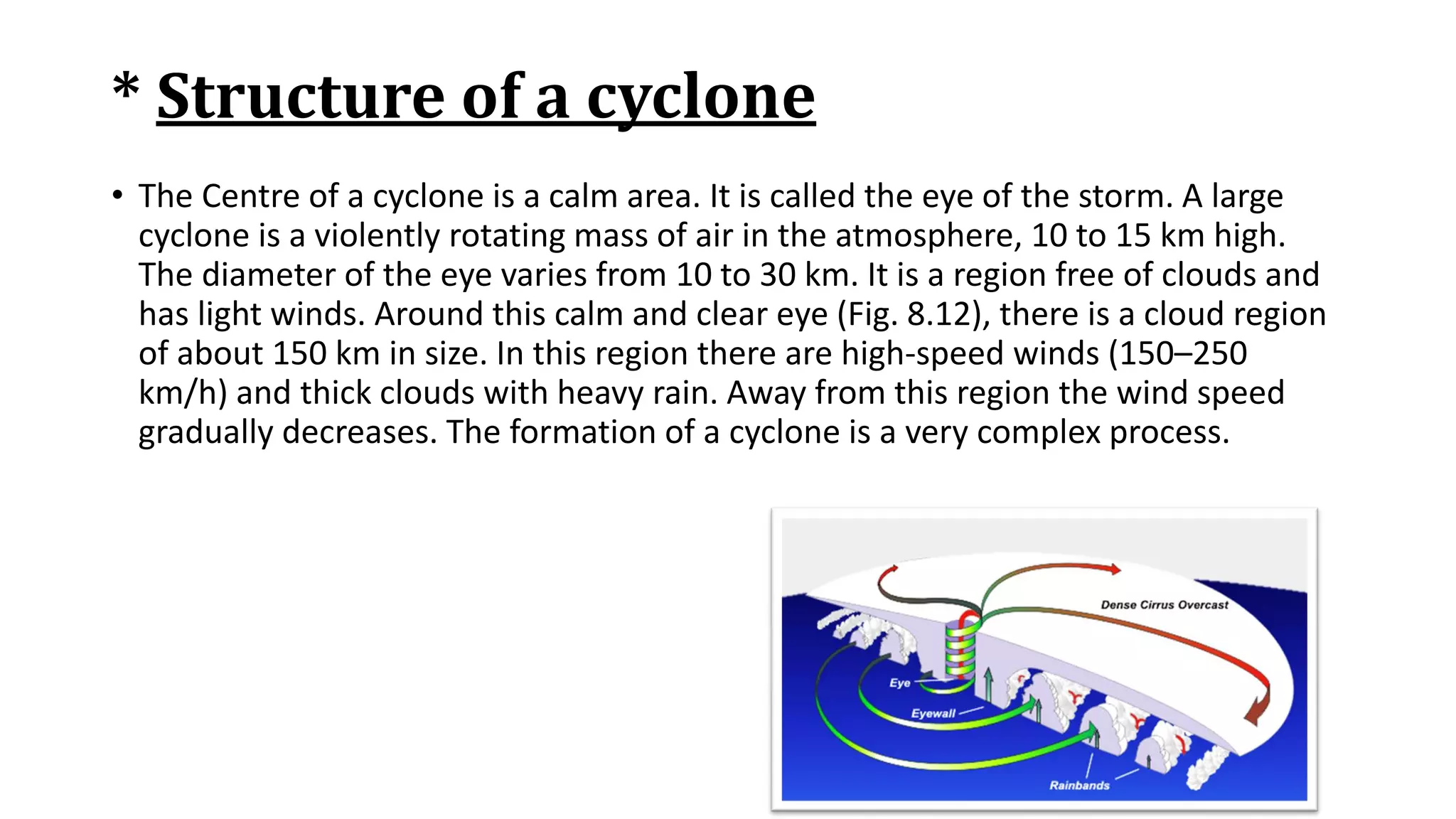 * Structure of a cyclone
• The Centre of a cyclone is a calm area. It is called the eye of the storm. A large
cyclone is a violently rotating mass of air in the atmosphere, 10 to 15 km high.
The diameter of the eye varies from 10 to 30 km. It is a region free of clouds and
has light winds. Around this calm and clear eye (Fig. 8.12), there is a cloud region
of about 150 km in size. In this region there are high-speed winds (150–250
km/h) and thick clouds with heavy rain. Away from this region the wind speed
gradually decreases. The formation of a cyclone is a very complex process.
 