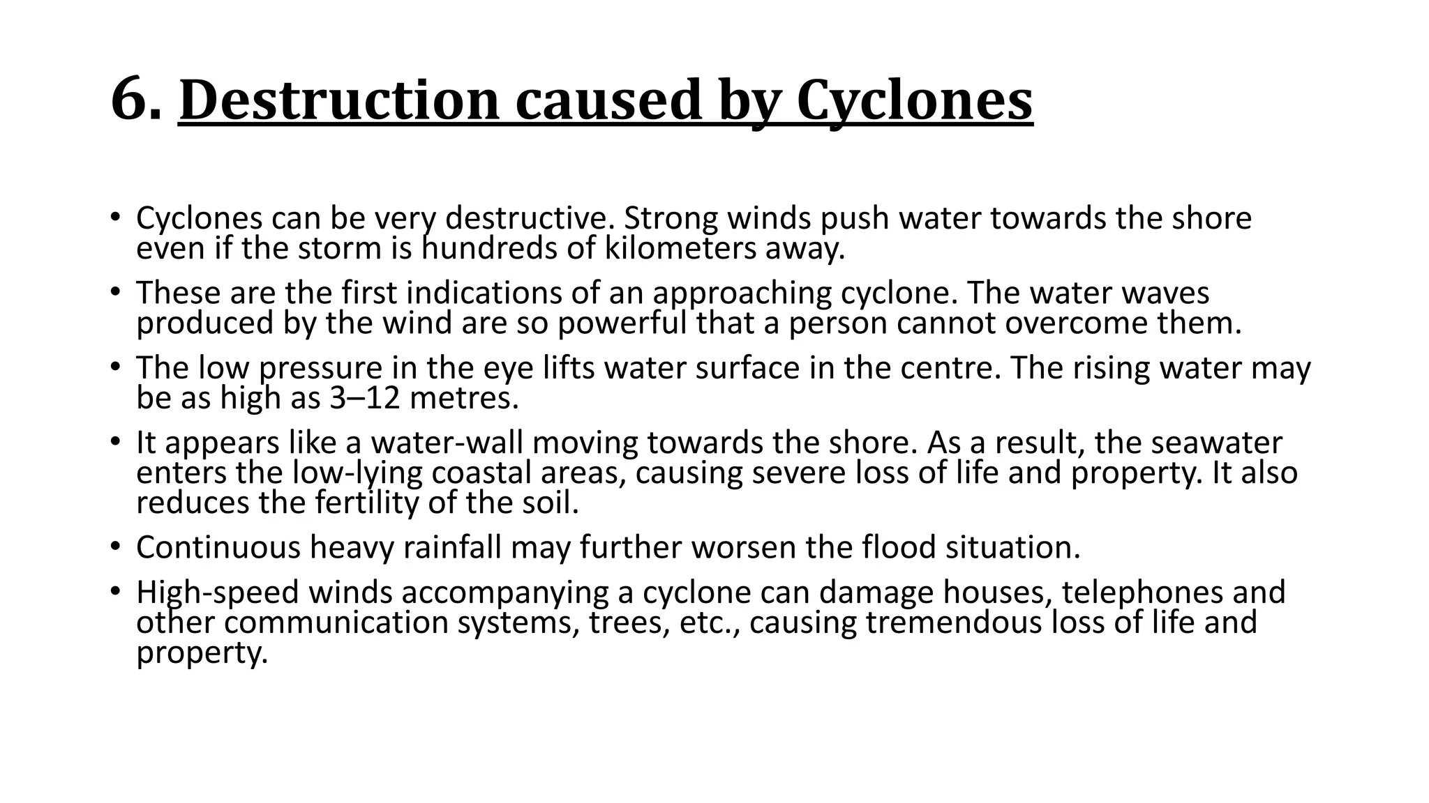 6. Destruction caused by Cyclones
• Cyclones can be very destructive. Strong winds push water towards the shore
even if the storm is hundreds of kilometers away.
• These are the first indications of an approaching cyclone. The water waves
produced by the wind are so powerful that a person cannot overcome them.
• The low pressure in the eye lifts water surface in the centre. The rising water may
be as high as 3–12 metres.
• It appears like a water-wall moving towards the shore. As a result, the seawater
enters the low-lying coastal areas, causing severe loss of life and property. It also
reduces the fertility of the soil.
• Continuous heavy rainfall may further worsen the flood situation.
• High-speed winds accompanying a cyclone can damage houses, telephones and
other communication systems, trees, etc., causing tremendous loss of life and
property.
 