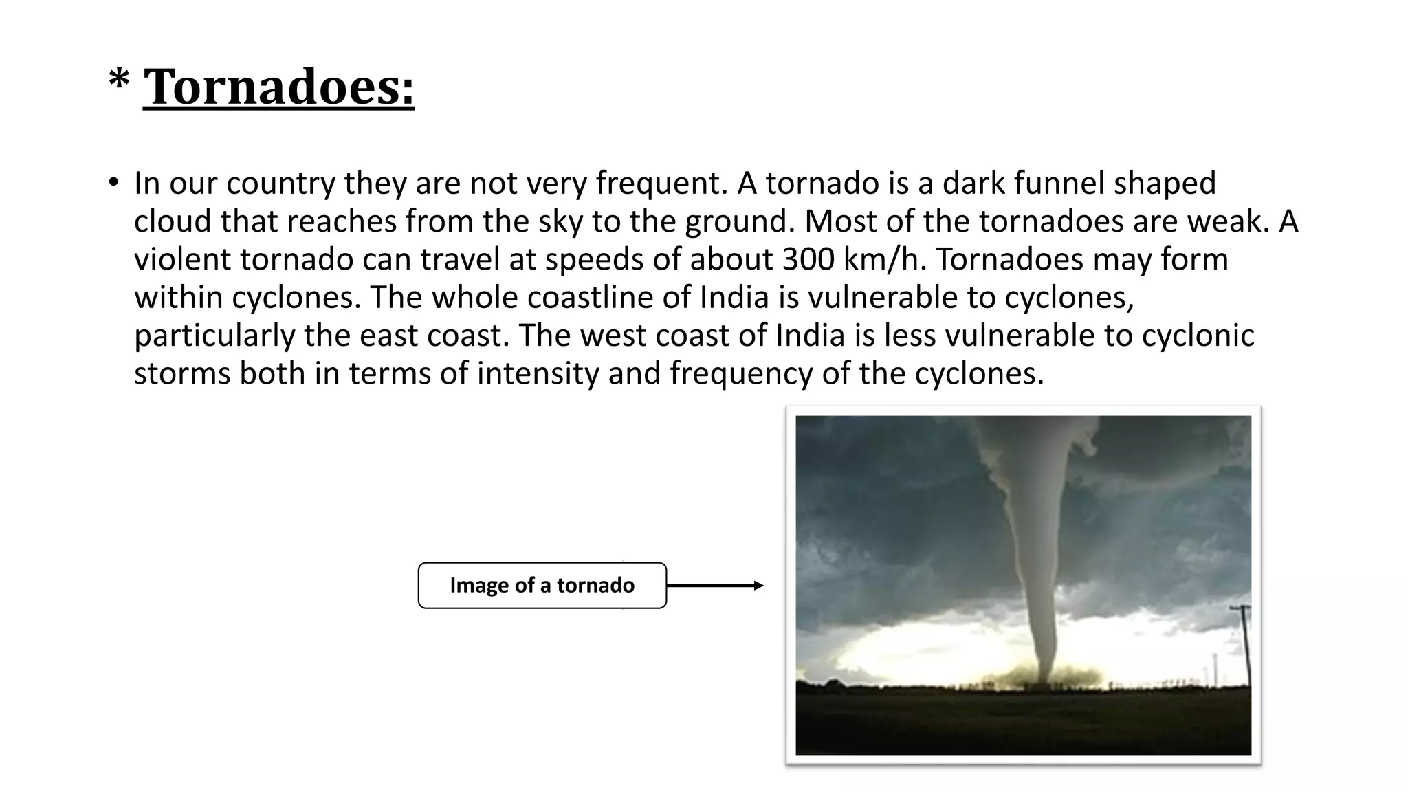 * Tornadoes:
• In our country they are not very frequent. A tornado is a dark funnel shaped
cloud that reaches from the sky to the ground. Most of the tornadoes are weak. A
violent tornado can travel at speeds of about 300 km/h. Tornadoes may form
within cyclones. The whole coastline of India is vulnerable to cyclones,
particularly the east coast. The west coast of India is less vulnerable to cyclonic
storms both in terms of intensity and frequency of the cyclones.
Image of a tornado
 