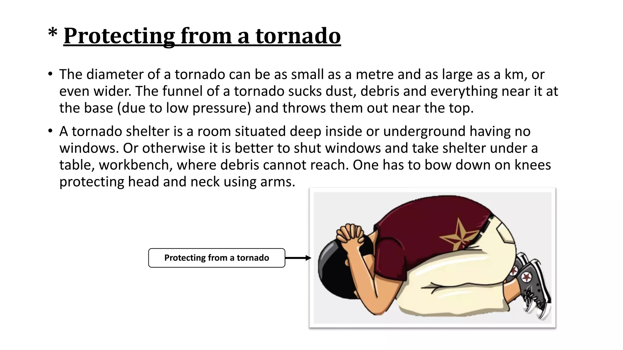 * Protecting from a tornado
• The diameter of a tornado can be as small as a metre and as large as a km, or
even wider. The funnel of a tornado sucks dust, debris and everything near it at
the base (due to low pressure) and throws them out near the top.
• A tornado shelter is a room situated deep inside or underground having no
windows. Or otherwise it is better to shut windows and take shelter under a
table, workbench, where debris cannot reach. One has to bow down on knees
protecting head and neck using arms.
Protecting from a tornado
 