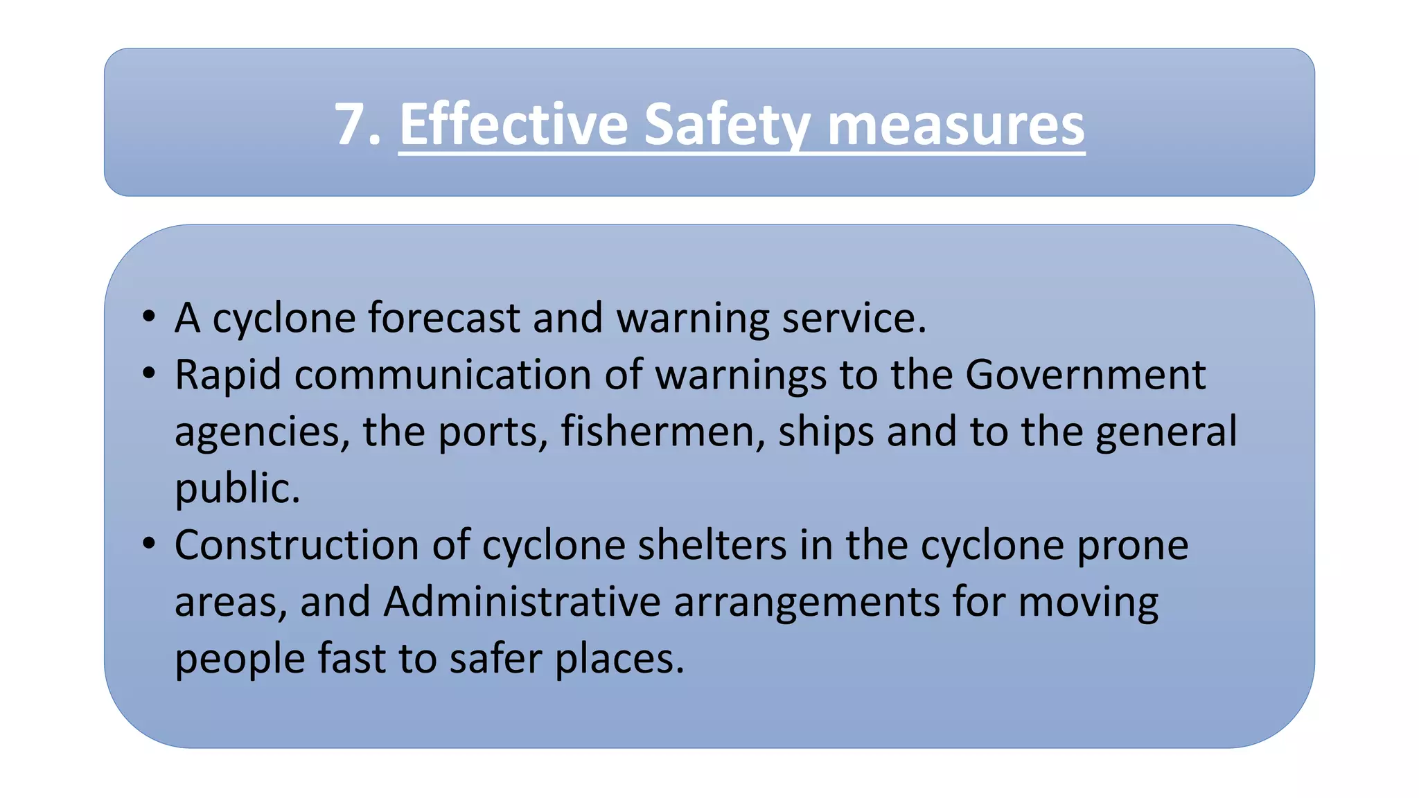 • A cyclone forecast and warning service.
• Rapid communication of warnings to the Government
agencies, the ports, fishermen, ships and to the general
public.
• Construction of cyclone shelters in the cyclone prone
areas, and Administrative arrangements for moving
people fast to safer places.
7. Effective Safety measures
 