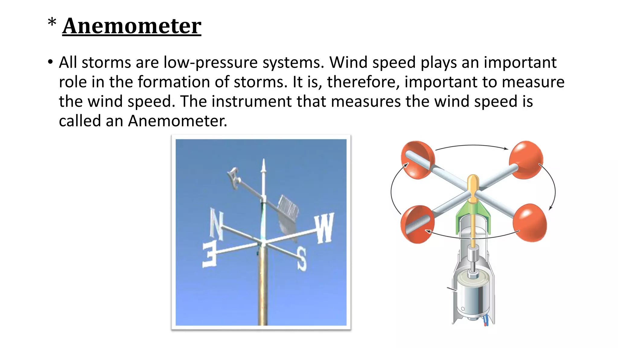 * Anemometer
• All storms are low-pressure systems. Wind speed plays an important
role in the formation of storms. It is, therefore, important to measure
the wind speed. The instrument that measures the wind speed is
called an Anemometer.
 