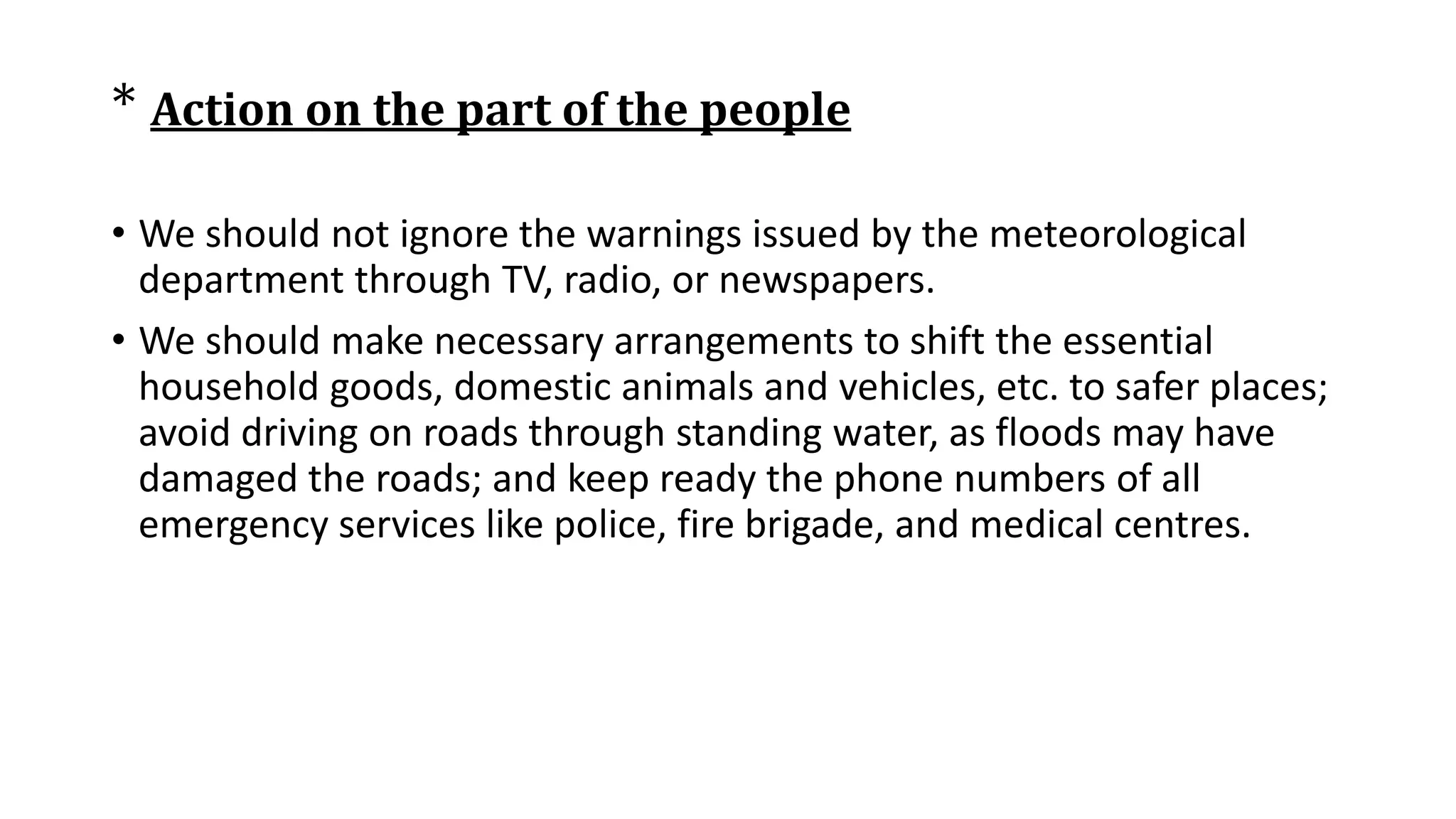 * Action on the part of the people
• We should not ignore the warnings issued by the meteorological
department through TV, radio, or newspapers.
• We should make necessary arrangements to shift the essential
household goods, domestic animals and vehicles, etc. to safer places;
avoid driving on roads through standing water, as floods may have
damaged the roads; and keep ready the phone numbers of all
emergency services like police, fire brigade, and medical centres.
 