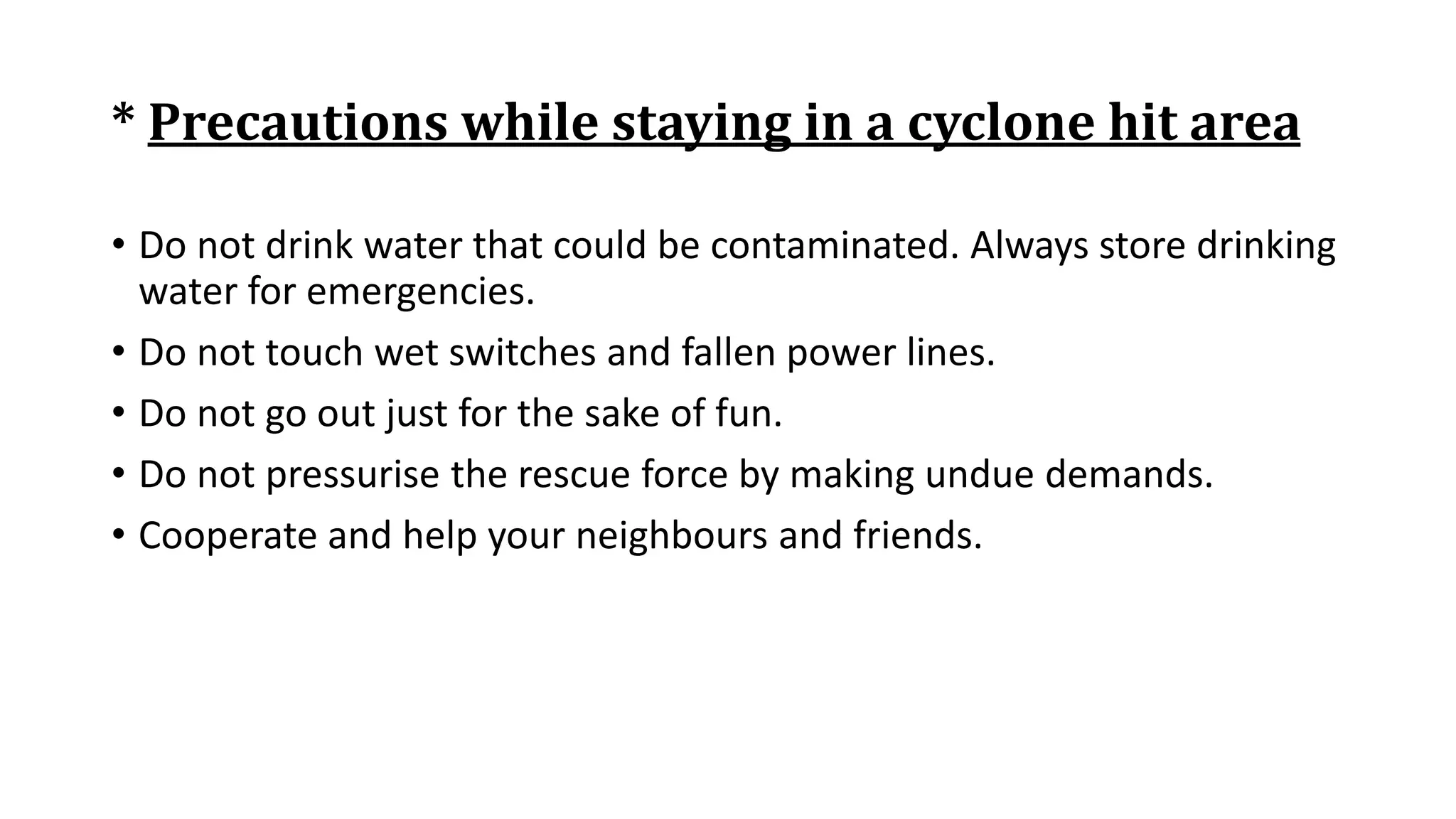 * Precautions while staying in a cyclone hit area
• Do not drink water that could be contaminated. Always store drinking
water for emergencies.
• Do not touch wet switches and fallen power lines.
• Do not go out just for the sake of fun.
• Do not pressurise the rescue force by making undue demands.
• Cooperate and help your neighbours and friends.
 