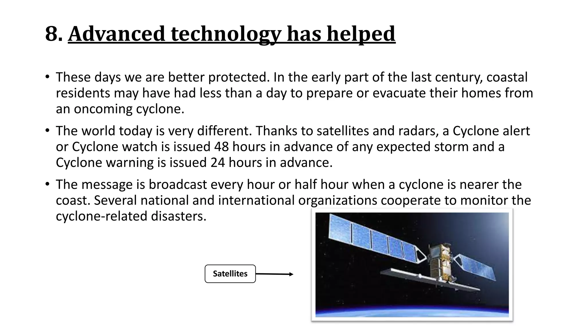8. Advanced technology has helped
• These days we are better protected. In the early part of the last century, coastal
residents may have had less than a day to prepare or evacuate their homes from
an oncoming cyclone.
• The world today is very different. Thanks to satellites and radars, a Cyclone alert
or Cyclone watch is issued 48 hours in advance of any expected storm and a
Cyclone warning is issued 24 hours in advance.
• The message is broadcast every hour or half hour when a cyclone is nearer the
coast. Several national and international organizations cooperate to monitor the
cyclone-related disasters.
Satellites
 