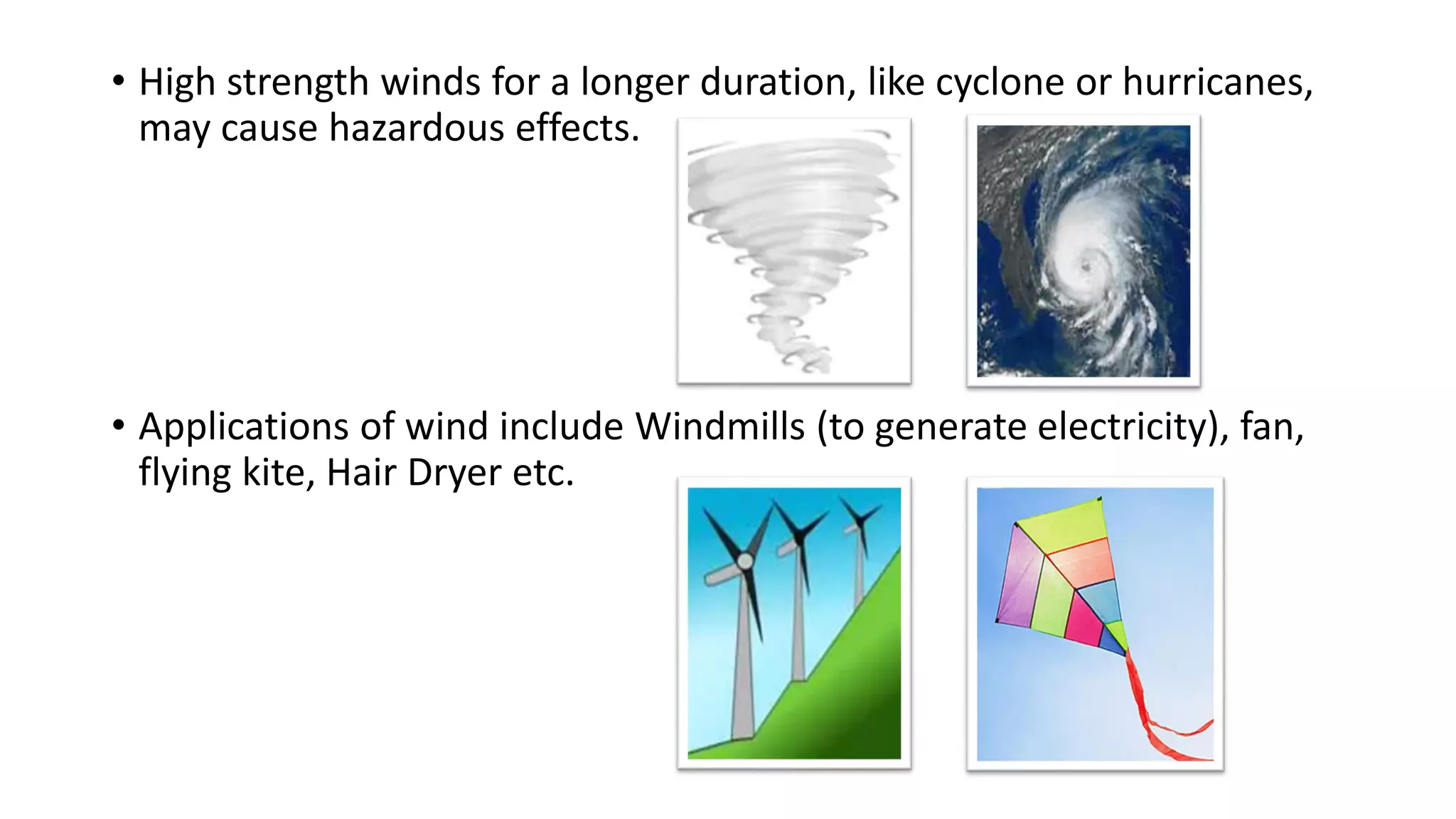 • High strength winds for a longer duration, like cyclone or hurricanes,
may cause hazardous effects.
• Applications of wind include Windmills (to generate electricity), fan,
flying kite, Hair Dryer etc.
 