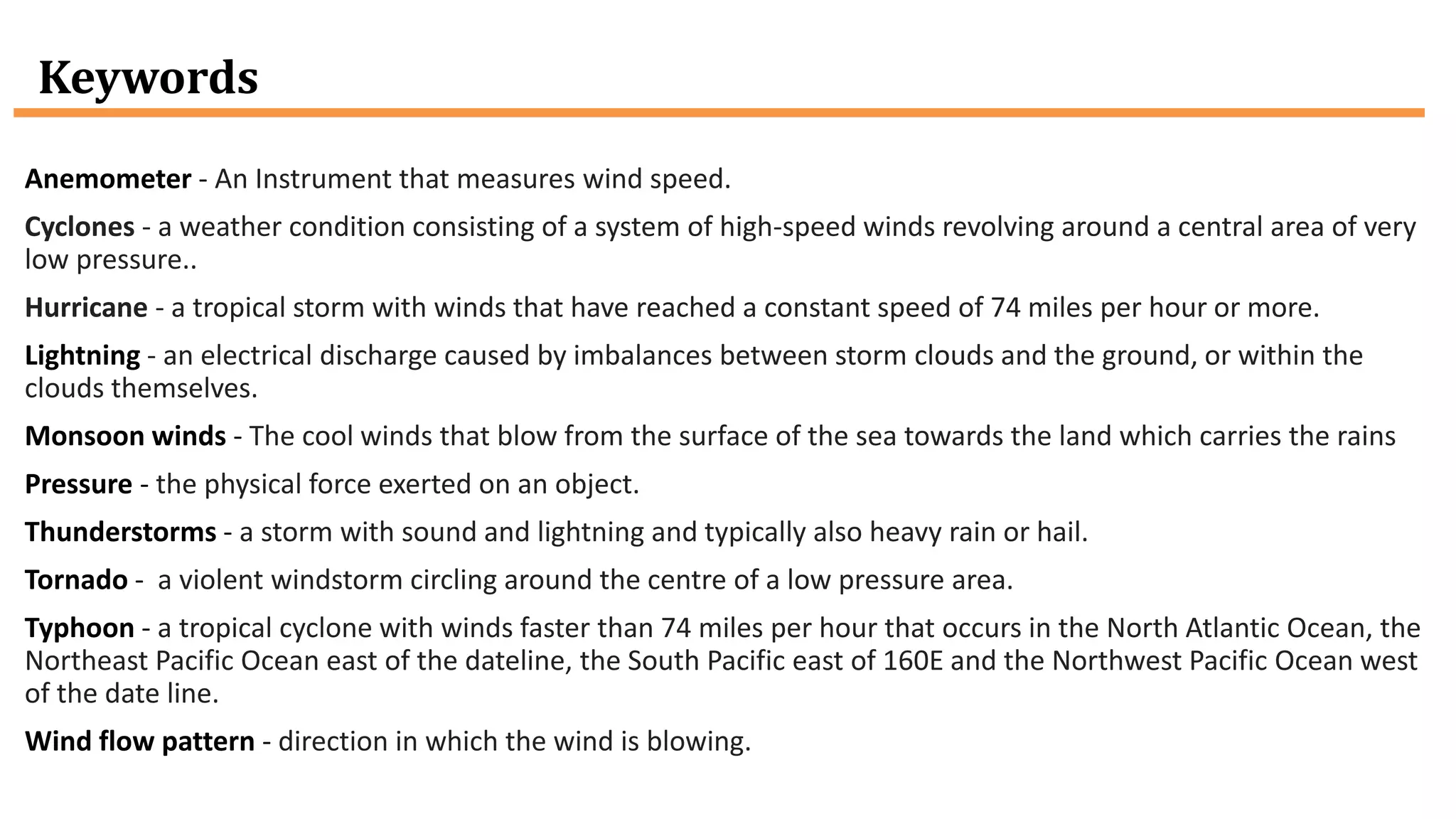 Keywords
Anemometer - An Instrument that measures wind speed.
Cyclones - a weather condition consisting of a system of high-speed winds revolving around a central area of very
low pressure..
Hurricane - a tropical storm with winds that have reached a constant speed of 74 miles per hour or more.
Lightning - an electrical discharge caused by imbalances between storm clouds and the ground, or within the
clouds themselves.
Monsoon winds - The cool winds that blow from the surface of the sea towards the land which carries the rains
Pressure - the physical force exerted on an object.
Thunderstorms - a storm with sound and lightning and typically also heavy rain or hail.
Tornado - a violent windstorm circling around the centre of a low pressure area.
Typhoon - a tropical cyclone with winds faster than 74 miles per hour that occurs in the North Atlantic Ocean, the
Northeast Pacific Ocean east of the dateline, the South Pacific east of 160E and the Northwest Pacific Ocean west
of the date line.
Wind flow pattern - direction in which the wind is blowing.
 