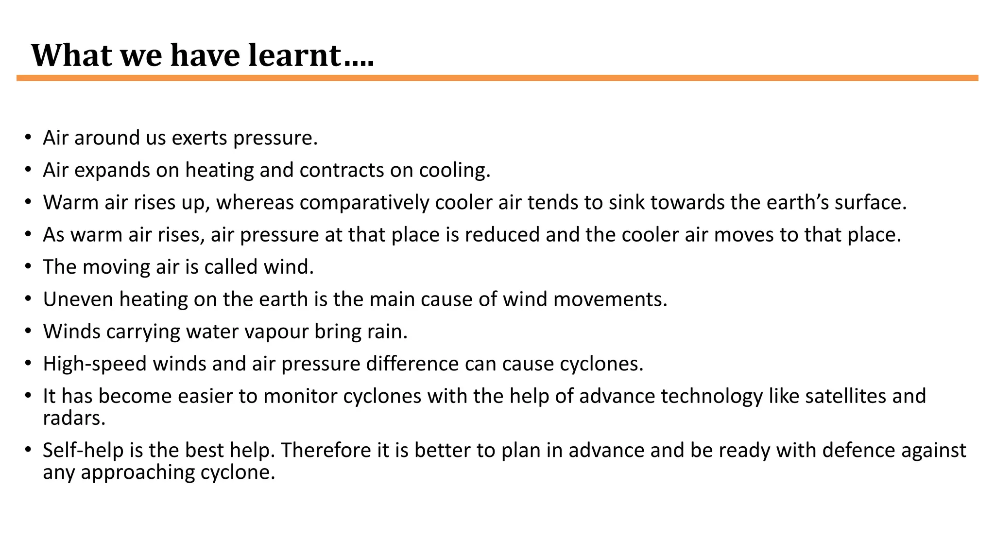 What we have learnt….
• Air around us exerts pressure.
• Air expands on heating and contracts on cooling.
• Warm air rises up, whereas comparatively cooler air tends to sink towards the earth’s surface.
• As warm air rises, air pressure at that place is reduced and the cooler air moves to that place.
• The moving air is called wind.
• Uneven heating on the earth is the main cause of wind movements.
• Winds carrying water vapour bring rain.
• High-speed winds and air pressure difference can cause cyclones.
• It has become easier to monitor cyclones with the help of advance technology like satellites and
radars.
• Self-help is the best help. Therefore it is better to plan in advance and be ready with defence against
any approaching cyclone.
 