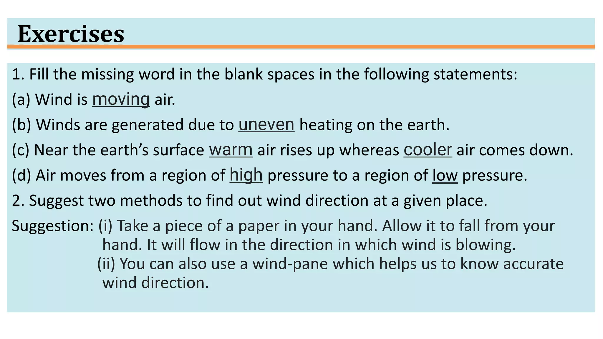 Exercises
1. Fill the missing word in the blank spaces in the following statements:
(a) Wind is moving air.
(b) Winds are generated due to uneven heating on the earth.
(c) Near the earth’s surface warm air rises up whereas cooler air comes down.
(d) Air moves from a region of high pressure to a region of low pressure.
2. Suggest two methods to find out wind direction at a given place.
Suggestion: (i) Take a piece of a paper in your hand. Allow it to fall from your
hand. It will flow in the direction in which wind is blowing.
(ii) You can also use a wind-pane which helps us to know accurate
wind direction.
 