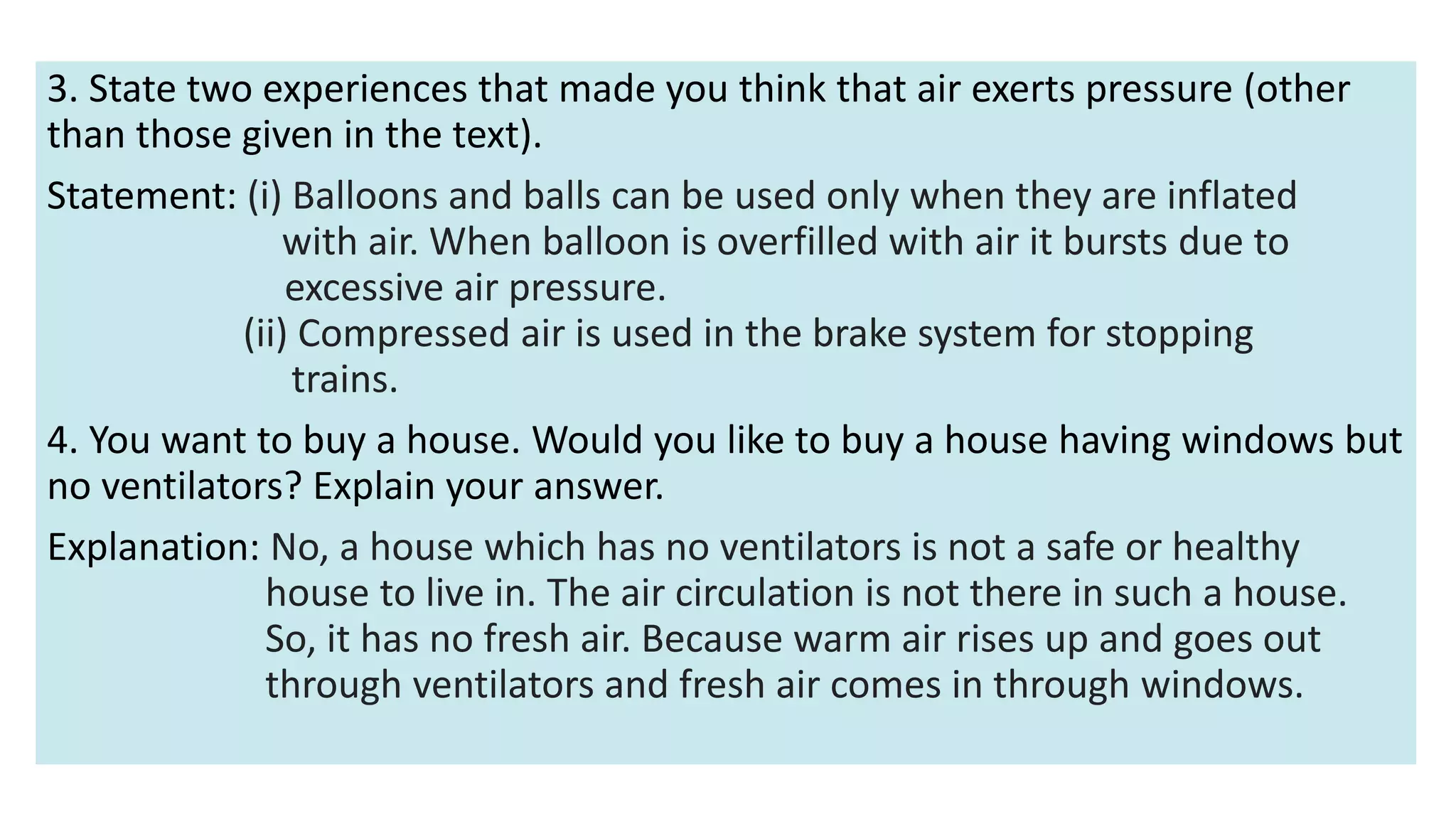 3. State two experiences that made you think that air exerts pressure (other
than those given in the text).
Statement: (i) Balloons and balls can be used only when they are inflated
with air. When balloon is overfilled with air it bursts due to
excessive air pressure.
(ii) Compressed air is used in the brake system for stopping
trains.
4. You want to buy a house. Would you like to buy a house having windows but
no ventilators? Explain your answer.
Explanation: No, a house which has no ventilators is not a safe or healthy
house to live in. The air circulation is not there in such a house.
So, it has no fresh air. Because warm air rises up and goes out
through ventilators and fresh air comes in through windows.
 