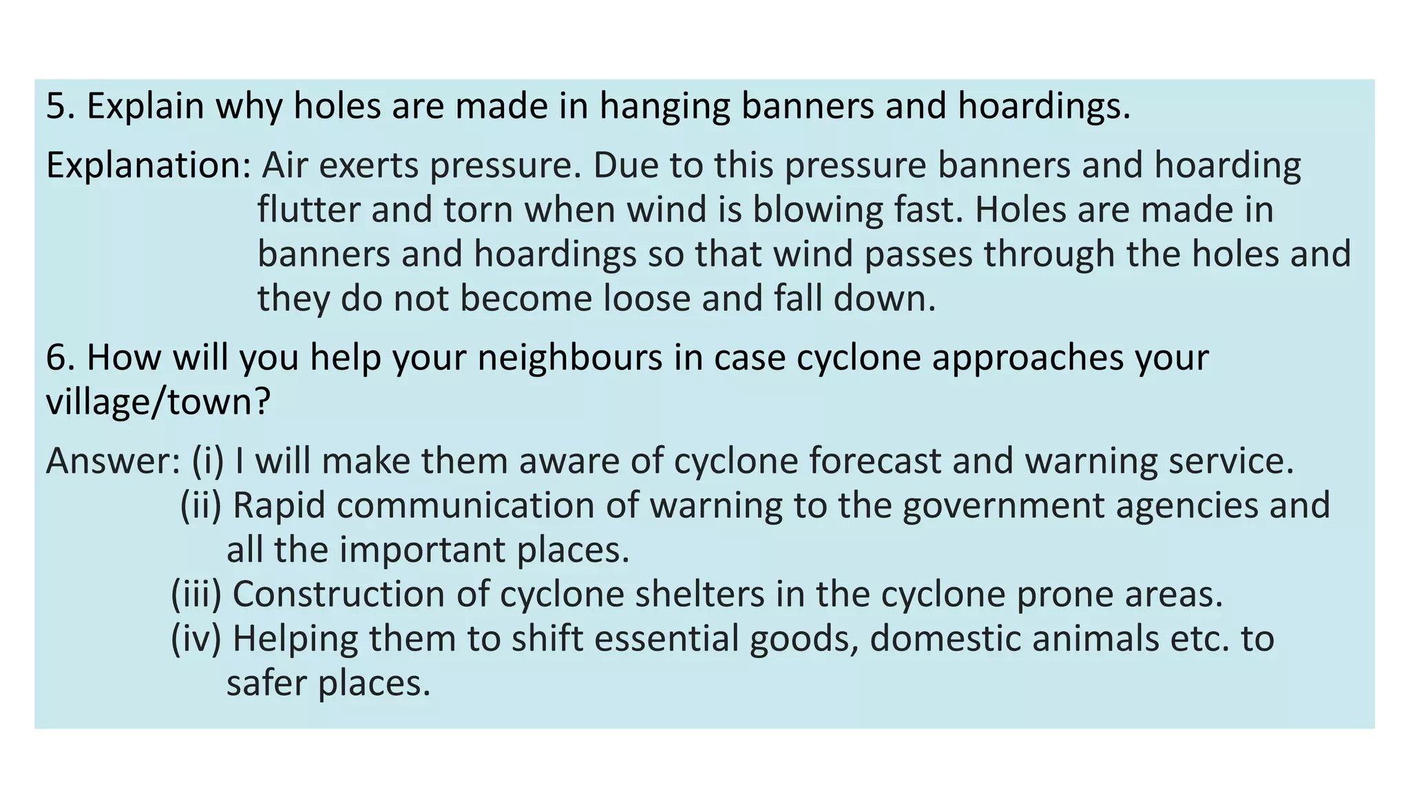 5. Explain why holes are made in hanging banners and hoardings.
Explanation: Air exerts pressure. Due to this pressure banners and hoarding
flutter and torn when wind is blowing fast. Holes are made in
banners and hoardings so that wind passes through the holes and
they do not become loose and fall down.
6. How will you help your neighbours in case cyclone approaches your
village/town?
Answer: (i) I will make them aware of cyclone forecast and warning service.
(ii) Rapid communication of warning to the government agencies and
all the important places.
(iii) Construction of cyclone shelters in the cyclone prone areas.
(iv) Helping them to shift essential goods, domestic animals etc. to
safer places.
 
