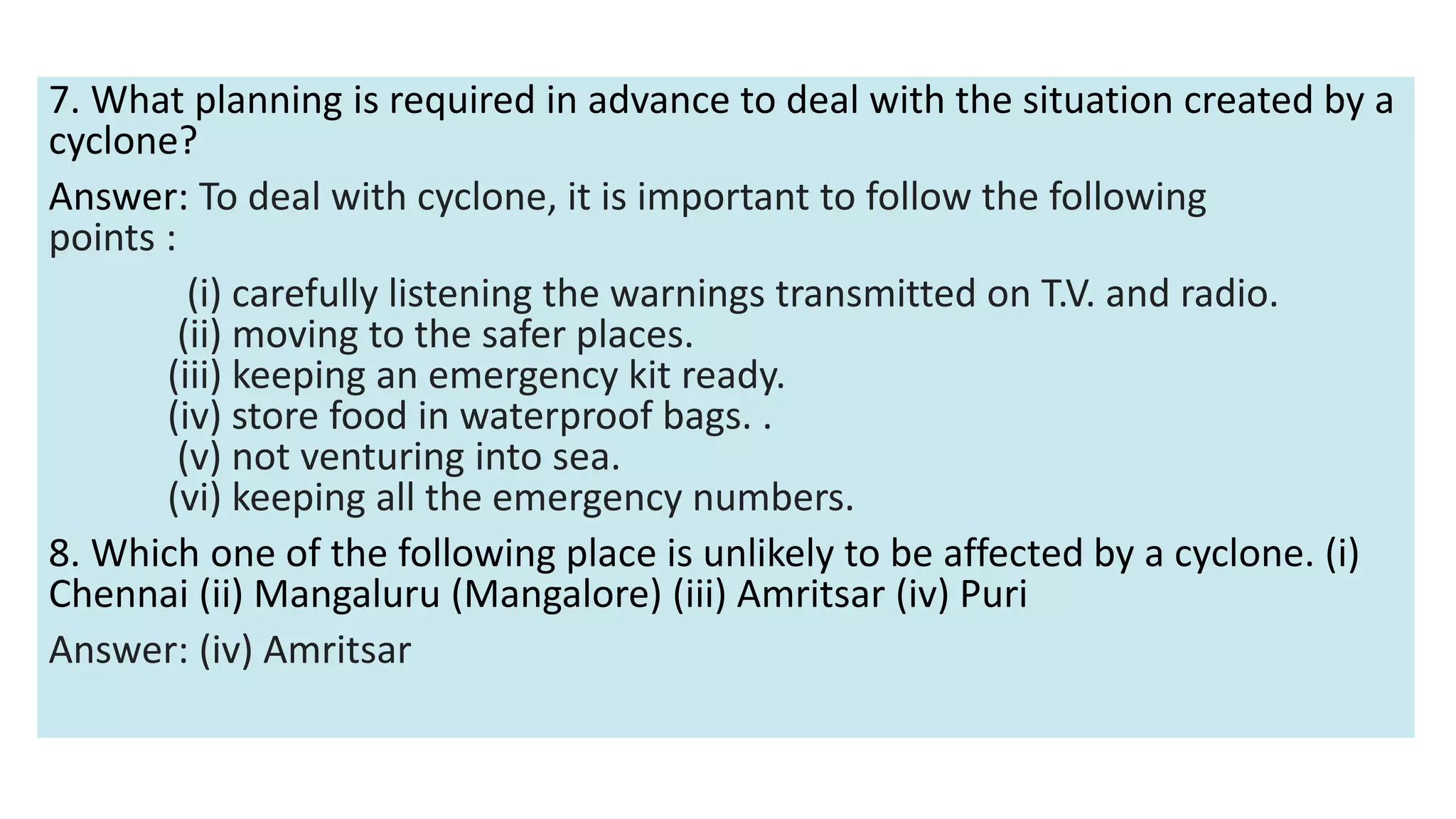 7. What planning is required in advance to deal with the situation created by a
cyclone?
Answer: To deal with cyclone, it is important to follow the following
points :
(i) carefully listening the warnings transmitted on T.V. and radio.
(ii) moving to the safer places.
(iii) keeping an emergency kit ready.
(iv) store food in waterproof bags. .
(v) not venturing into sea.
(vi) keeping all the emergency numbers.
8. Which one of the following place is unlikely to be affected by a cyclone. (i)
Chennai (ii) Mangaluru (Mangalore) (iii) Amritsar (iv) Puri
Answer: (iv) Amritsar
 