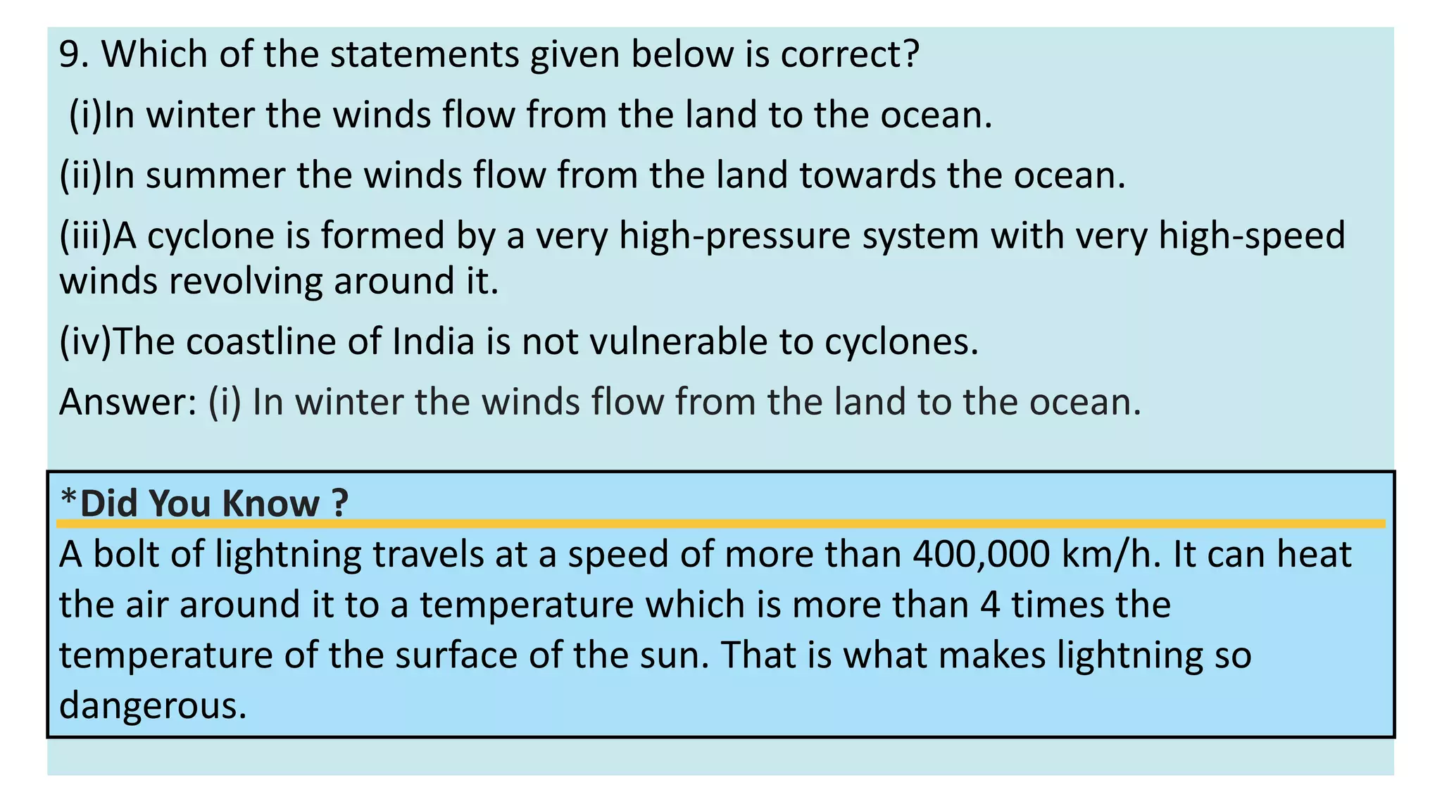 9. Which of the statements given below is correct?
(i)In winter the winds flow from the land to the ocean.
(ii)In summer the winds flow from the land towards the ocean.
(iii)A cyclone is formed by a very high-pressure system with very high-speed
winds revolving around it.
(iv)The coastline of India is not vulnerable to cyclones.
Answer: (i) In winter the winds flow from the land to the ocean.
*Did You Know ?
A bolt of lightning travels at a speed of more than 400,000 km/h. It can heat
the air around it to a temperature which is more than 4 times the
temperature of the surface of the sun. That is what makes lightning so
dangerous.
 