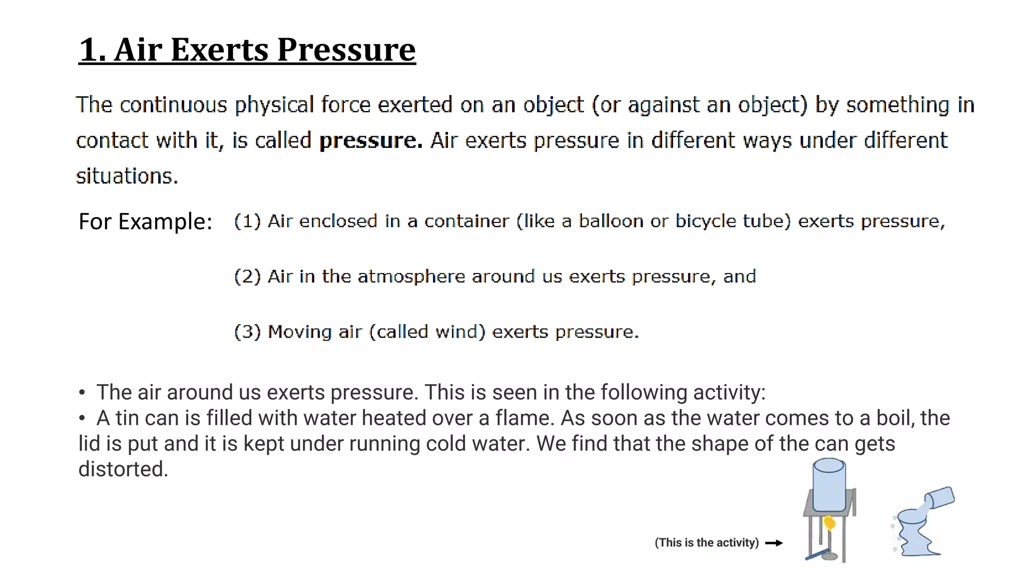 1. Air Exerts Pressure
For Example:
• The air around us exerts pressure. This is seen in the following activity:
• A tin can is filled with water heated over a flame. As soon as the water comes to a boil, the
lid is put and it is kept under running cold water. We find that the shape of the can gets
distorted.
(This is the activity)
 