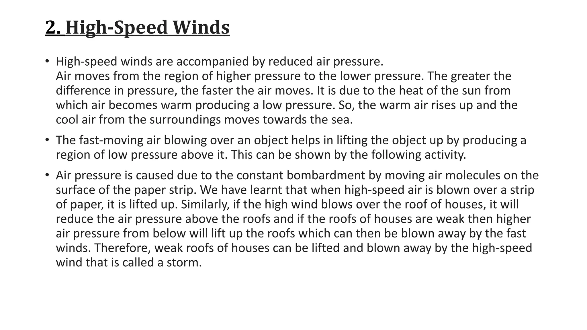 2. High-Speed Winds
• High-speed winds are accompanied by reduced air pressure.
Air moves from the region of higher pressure to the lower pressure. The greater the
difference in pressure, the faster the air moves. It is due to the heat of the sun from
which air becomes warm producing a low pressure. So, the warm air rises up and the
cool air from the surroundings moves towards the sea.
• The fast-moving air blowing over an object helps in lifting the object up by producing a
region of low pressure above it. This can be shown by the following activity.
• Air pressure is caused due to the constant bombardment by moving air molecules on the
surface of the paper strip. We have learnt that when high-speed air is blown over a strip
of paper, it is lifted up. Similarly, if the high wind blows over the roof of houses, it will
reduce the air pressure above the roofs and if the roofs of houses are weak then higher
air pressure from below will lift up the roofs which can then be blown away by the fast
winds. Therefore, weak roofs of houses can be lifted and blown away by the high-speed
wind that is called a storm.
 