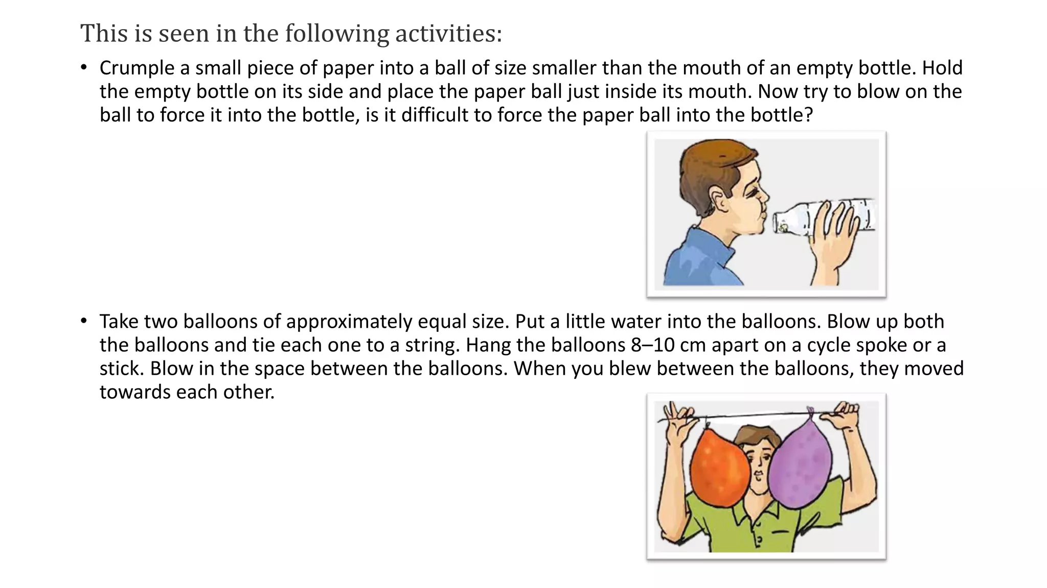 This is seen in the following activities:
• Crumple a small piece of paper into a ball of size smaller than the mouth of an empty bottle. Hold
the empty bottle on its side and place the paper ball just inside its mouth. Now try to blow on the
ball to force it into the bottle, is it difficult to force the paper ball into the bottle?
• Take two balloons of approximately equal size. Put a little water into the balloons. Blow up both
the balloons and tie each one to a string. Hang the balloons 8–10 cm apart on a cycle spoke or a
stick. Blow in the space between the balloons. When you blew between the balloons, they moved
towards each other.
 