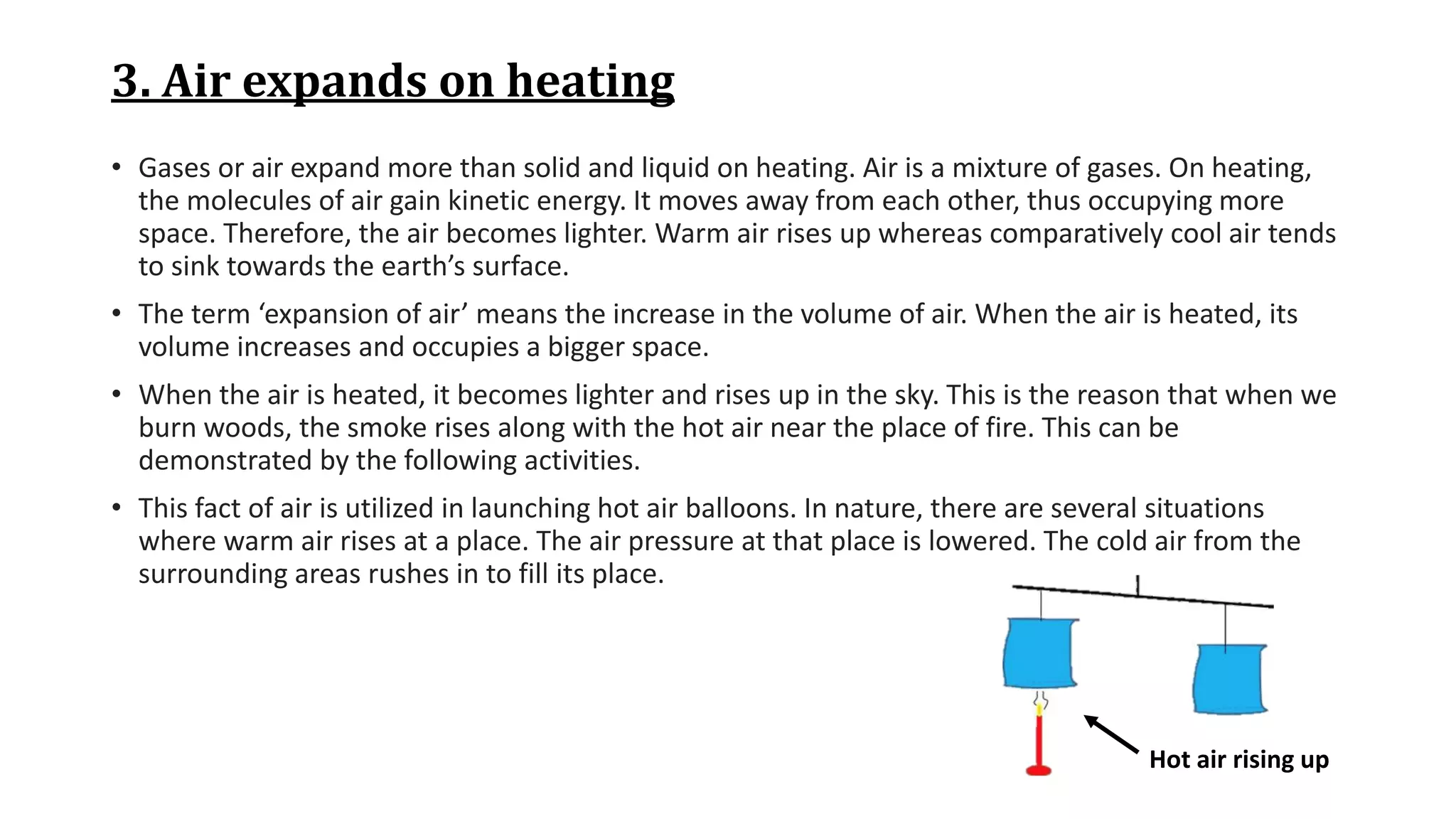 3. Air expands on heating
• Gases or air expand more than solid and liquid on heating. Air is a mixture of gases. On heating,
the molecules of air gain kinetic energy. It moves away from each other, thus occupying more
space. Therefore, the air becomes lighter. Warm air rises up whereas comparatively cool air tends
to sink towards the earth’s surface.
• The term ‘expansion of air’ means the increase in the volume of air. When the air is heated, its
volume increases and occupies a bigger space.
• When the air is heated, it becomes lighter and rises up in the sky. This is the reason that when we
burn woods, the smoke rises along with the hot air near the place of fire. This can be
demonstrated by the following activities.
• This fact of air is utilized in launching hot air balloons. In nature, there are several situations
where warm air rises at a place. The air pressure at that place is lowered. The cold air from the
surrounding areas rushes in to fill its place.
Hot air rising up
 